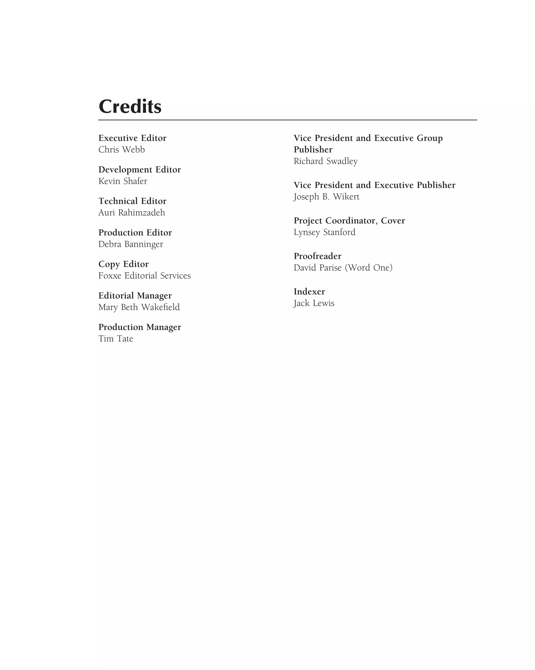 Credits
Executive Editor           Vice President and Executive Group
Chris Webb                 Publisher
                           Richard Swadley
Development Editor
Kevin Shafer               Vice President and Executive Publisher
Technical Editor           Joseph B. Wikert
Auri Rahimzadeh
                           Project Coordinator, Cover
Production Editor          Lynsey Stanford
Debra Banninger
                           Proofreader
Copy Editor                David Parise (Word One)
Foxxe Editorial Services

Editorial Manager          Indexer
Mary Beth Wakeﬁeld         Jack Lewis

Production Manager
Tim Tate
 