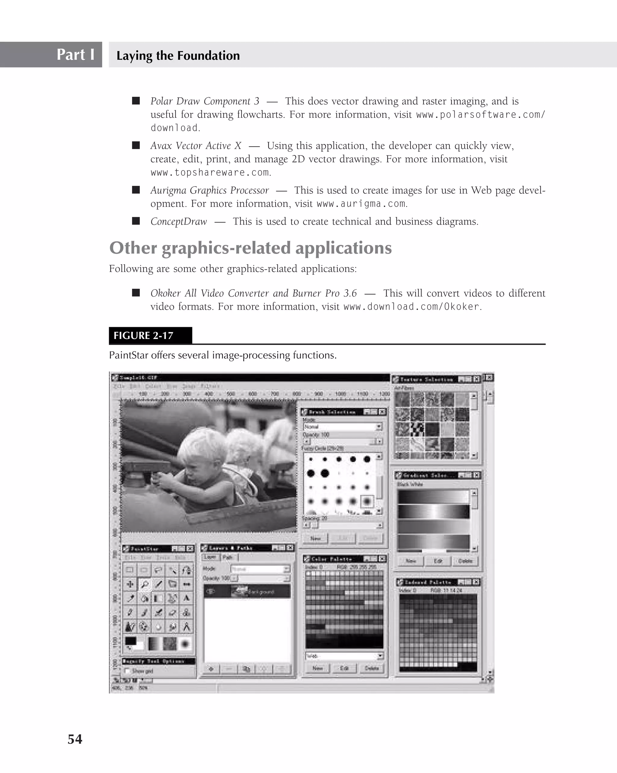Part I    Laying the Foundation


              ■ Polar Draw Component 3 — This does vector drawing and raster imaging, and is
                useful for drawing ﬂowcharts. For more information, visit www.polarsoftware.com/
                download.
              ■ Avax Vector Active X — Using this application, the developer can quickly view,
                create, edit, print, and manage 2D vector drawings. For more information, visit
                www.topshareware.com.
              ■ Aurigma Graphics Processor — This is used to create images for use in Web page devel-
                opment. For more information, visit www.aurigma.com.
              ■ ConceptDraw — This is used to create technical and business diagrams.

         Other graphics-related applications
         Following are some other graphics-related applications:

              ■ Okoker All Video Converter and Burner Pro 3.6 — This will convert videos to different
                video formats. For more information, visit www.download.com/Okoker.

          FIGURE 2-17
         PaintStar offers several image-processing functions.




 54
 