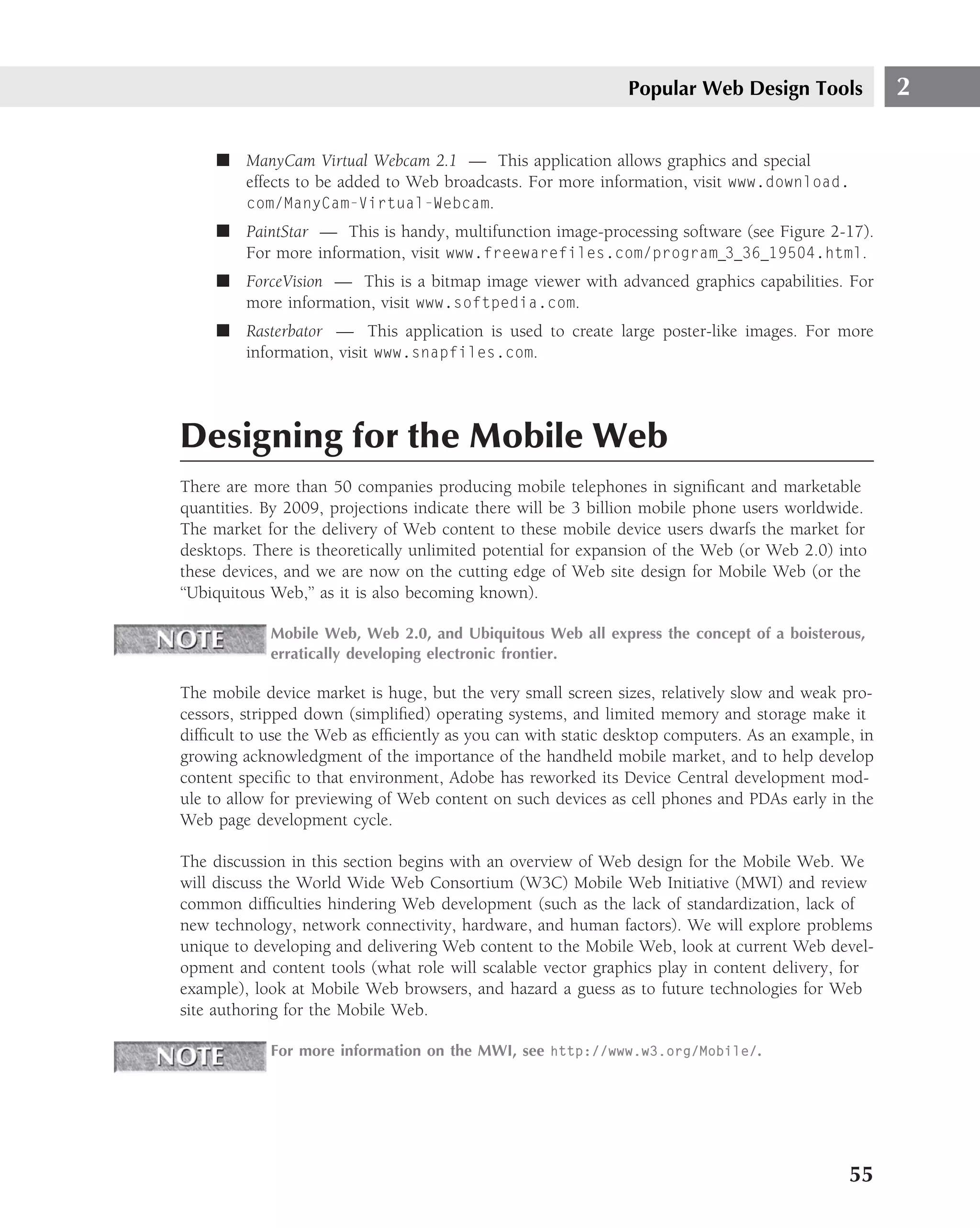 Popular Web Design Tools              2

     ■ ManyCam Virtual Webcam 2.1 — This application allows graphics and special
       effects to be added to Web broadcasts. For more information, visit www.download.
       com/ManyCam-Virtual-Webcam.
     ■ PaintStar — This is handy, multifunction image-processing software (see Figure 2-17).
       For more information, visit www.freewarefiles.com/program 3 36 19504.html.
     ■ ForceVision — This is a bitmap image viewer with advanced graphics capabilities. For
       more information, visit www.softpedia.com.
     ■ Rasterbator — This application is used to create large poster-like images. For more
       information, visit www.snapfiles.com.




Designing for the Mobile Web
There are more than 50 companies producing mobile telephones in signiﬁcant and marketable
quantities. By 2009, projections indicate there will be 3 billion mobile phone users worldwide.
The market for the delivery of Web content to these mobile device users dwarfs the market for
desktops. There is theoretically unlimited potential for expansion of the Web (or Web 2.0) into
these devices, and we are now on the cutting edge of Web site design for Mobile Web (or the
‘‘Ubiquitous Web,’’ as it is also becoming known).

            Mobile Web, Web 2.0, and Ubiquitous Web all express the concept of a boisterous,
            erratically developing electronic frontier.

The mobile device market is huge, but the very small screen sizes, relatively slow and weak pro-
cessors, stripped down (simpliﬁed) operating systems, and limited memory and storage make it
difﬁcult to use the Web as efﬁciently as you can with static desktop computers. As an example, in
growing acknowledgment of the importance of the handheld mobile market, and to help develop
content speciﬁc to that environment, Adobe has reworked its Device Central development mod-
ule to allow for previewing of Web content on such devices as cell phones and PDAs early in the
Web page development cycle.

The discussion in this section begins with an overview of Web design for the Mobile Web. We
will discuss the World Wide Web Consortium (W3C) Mobile Web Initiative (MWI) and review
common difﬁculties hindering Web development (such as the lack of standardization, lack of
new technology, network connectivity, hardware, and human factors). We will explore problems
unique to developing and delivering Web content to the Mobile Web, look at current Web devel-
opment and content tools (what role will scalable vector graphics play in content delivery, for
example), look at Mobile Web browsers, and hazard a guess as to future technologies for Web
site authoring for the Mobile Web.

            For more information on the MWI, see http://www.w3.org/Mobile/.




                                                                                             55
 