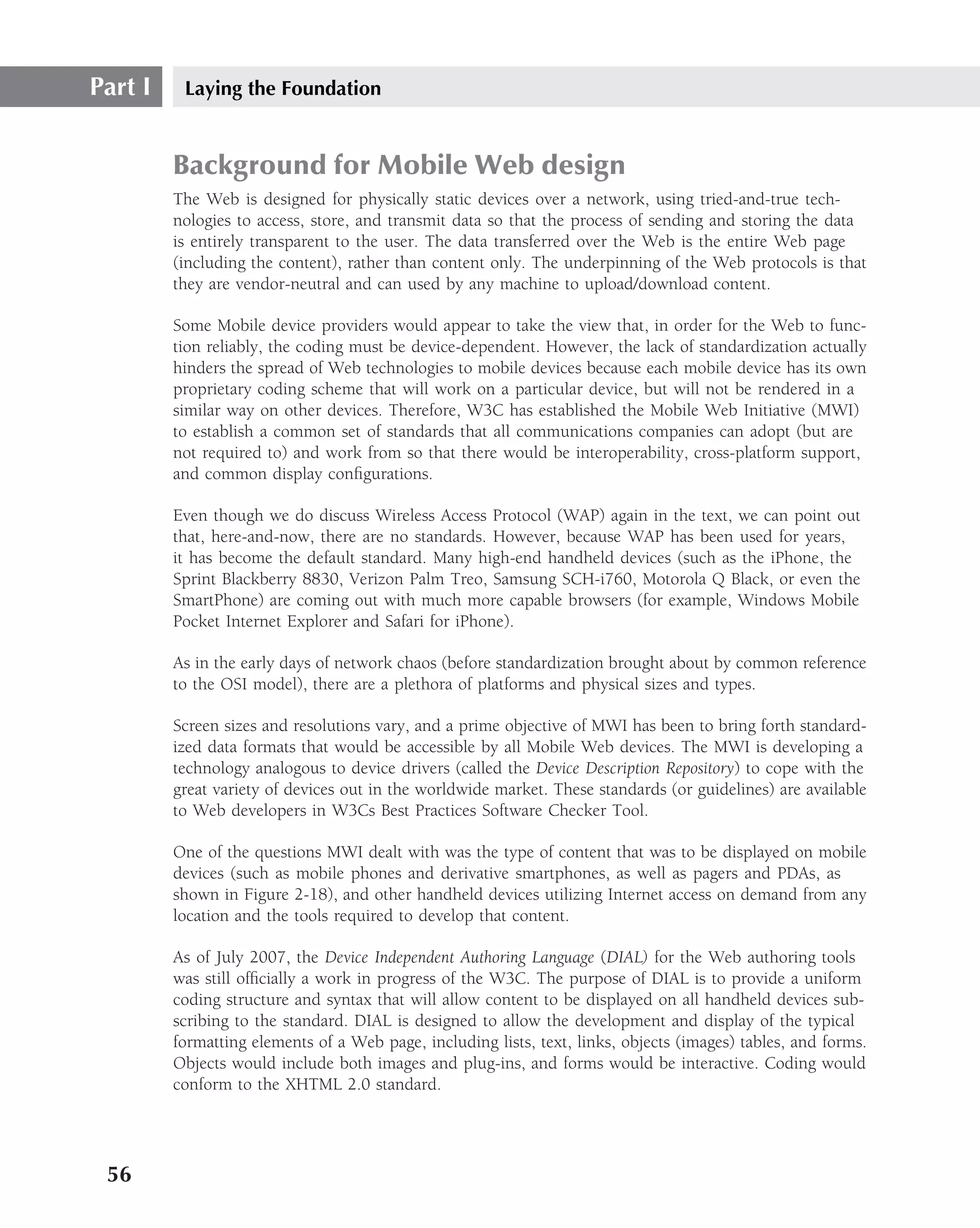 Part I    Laying the Foundation


         Background for Mobile Web design
         The Web is designed for physically static devices over a network, using tried-and-true tech-
         nologies to access, store, and transmit data so that the process of sending and storing the data
         is entirely transparent to the user. The data transferred over the Web is the entire Web page
         (including the content), rather than content only. The underpinning of the Web protocols is that
         they are vendor-neutral and can used by any machine to upload/download content.

         Some Mobile device providers would appear to take the view that, in order for the Web to func-
         tion reliably, the coding must be device-dependent. However, the lack of standardization actually
         hinders the spread of Web technologies to mobile devices because each mobile device has its own
         proprietary coding scheme that will work on a particular device, but will not be rendered in a
         similar way on other devices. Therefore, W3C has established the Mobile Web Initiative (MWI)
         to establish a common set of standards that all communications companies can adopt (but are
         not required to) and work from so that there would be interoperability, cross-platform support,
         and common display conﬁgurations.

         Even though we do discuss Wireless Access Protocol (WAP) again in the text, we can point out
         that, here-and-now, there are no standards. However, because WAP has been used for years,
         it has become the default standard. Many high-end handheld devices (such as the iPhone, the
         Sprint Blackberry 8830, Verizon Palm Treo, Samsung SCH-i760, Motorola Q Black, or even the
         SmartPhone) are coming out with much more capable browsers (for example, Windows Mobile
         Pocket Internet Explorer and Safari for iPhone).

         As in the early days of network chaos (before standardization brought about by common reference
         to the OSI model), there are a plethora of platforms and physical sizes and types.

         Screen sizes and resolutions vary, and a prime objective of MWI has been to bring forth standard-
         ized data formats that would be accessible by all Mobile Web devices. The MWI is developing a
         technology analogous to device drivers (called the Device Description Repository) to cope with the
         great variety of devices out in the worldwide market. These standards (or guidelines) are available
         to Web developers in W3Cs Best Practices Software Checker Tool.

         One of the questions MWI dealt with was the type of content that was to be displayed on mobile
         devices (such as mobile phones and derivative smartphones, as well as pagers and PDAs, as
         shown in Figure 2-18), and other handheld devices utilizing Internet access on demand from any
         location and the tools required to develop that content.

         As of July 2007, the Device Independent Authoring Language (DIAL) for the Web authoring tools
         was still ofﬁcially a work in progress of the W3C. The purpose of DIAL is to provide a uniform
         coding structure and syntax that will allow content to be displayed on all handheld devices sub-
         scribing to the standard. DIAL is designed to allow the development and display of the typical
         formatting elements of a Web page, including lists, text, links, objects (images) tables, and forms.
         Objects would include both images and plug-ins, and forms would be interactive. Coding would
         conform to the XHTML 2.0 standard.




 56
 