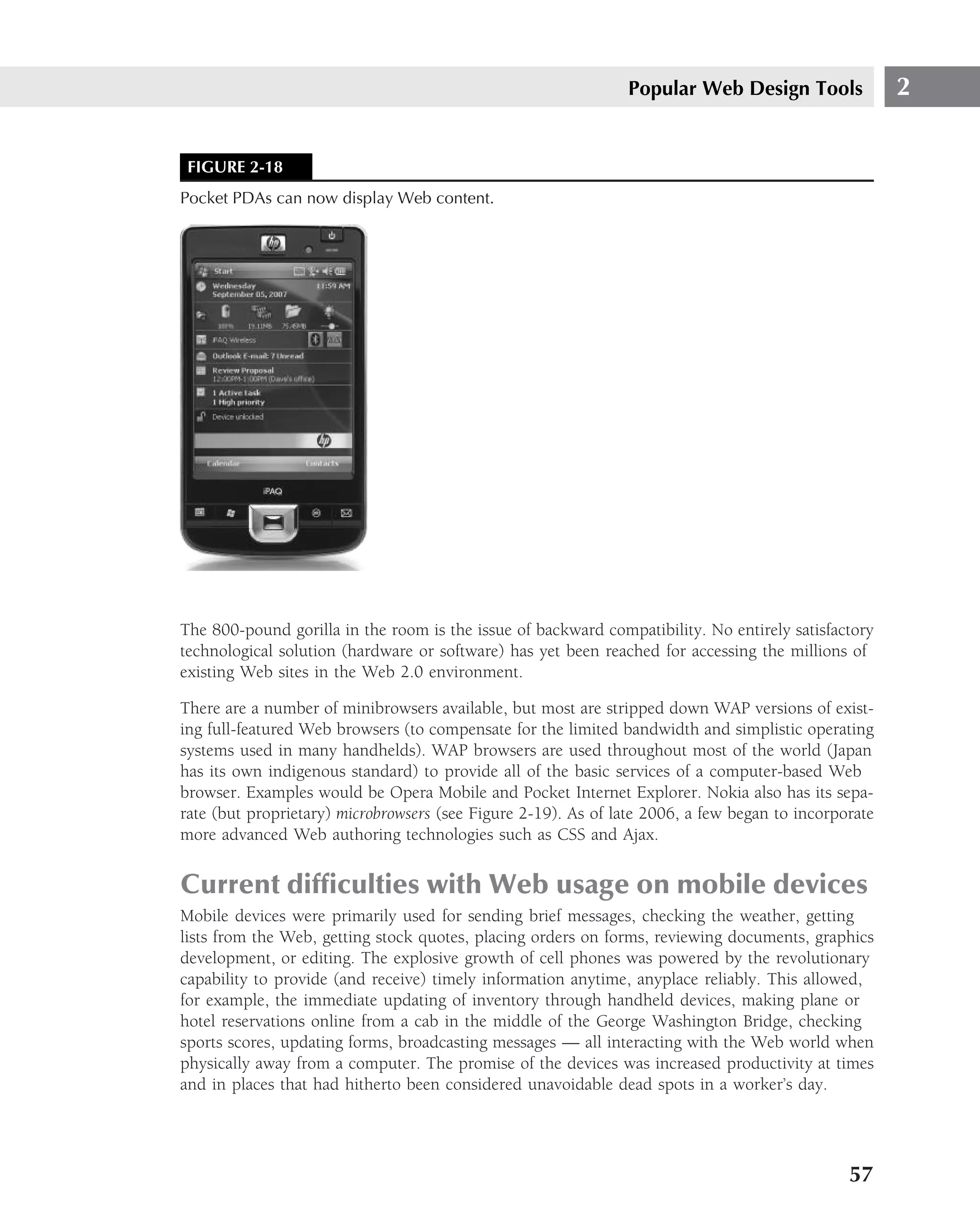 Popular Web Design Tools               2


 FIGURE 2-18
Pocket PDAs can now display Web content.




The 800-pound gorilla in the room is the issue of backward compatibility. No entirely satisfactory
technological solution (hardware or software) has yet been reached for accessing the millions of
existing Web sites in the Web 2.0 environment.

There are a number of minibrowsers available, but most are stripped down WAP versions of exist-
ing full-featured Web browsers (to compensate for the limited bandwidth and simplistic operating
systems used in many handhelds). WAP browsers are used throughout most of the world (Japan
has its own indigenous standard) to provide all of the basic services of a computer-based Web
browser. Examples would be Opera Mobile and Pocket Internet Explorer. Nokia also has its sepa-
rate (but proprietary) microbrowsers (see Figure 2-19). As of late 2006, a few began to incorporate
more advanced Web authoring technologies such as CSS and Ajax.


Current difﬁculties with Web usage on mobile devices
Mobile devices were primarily used for sending brief messages, checking the weather, getting
lists from the Web, getting stock quotes, placing orders on forms, reviewing documents, graphics
development, or editing. The explosive growth of cell phones was powered by the revolutionary
capability to provide (and receive) timely information anytime, anyplace reliably. This allowed,
for example, the immediate updating of inventory through handheld devices, making plane or
hotel reservations online from a cab in the middle of the George Washington Bridge, checking
sports scores, updating forms, broadcasting messages — all interacting with the Web world when
physically away from a computer. The promise of the devices was increased productivity at times
and in places that had hitherto been considered unavoidable dead spots in a worker’s day.




                                                                                               57
 