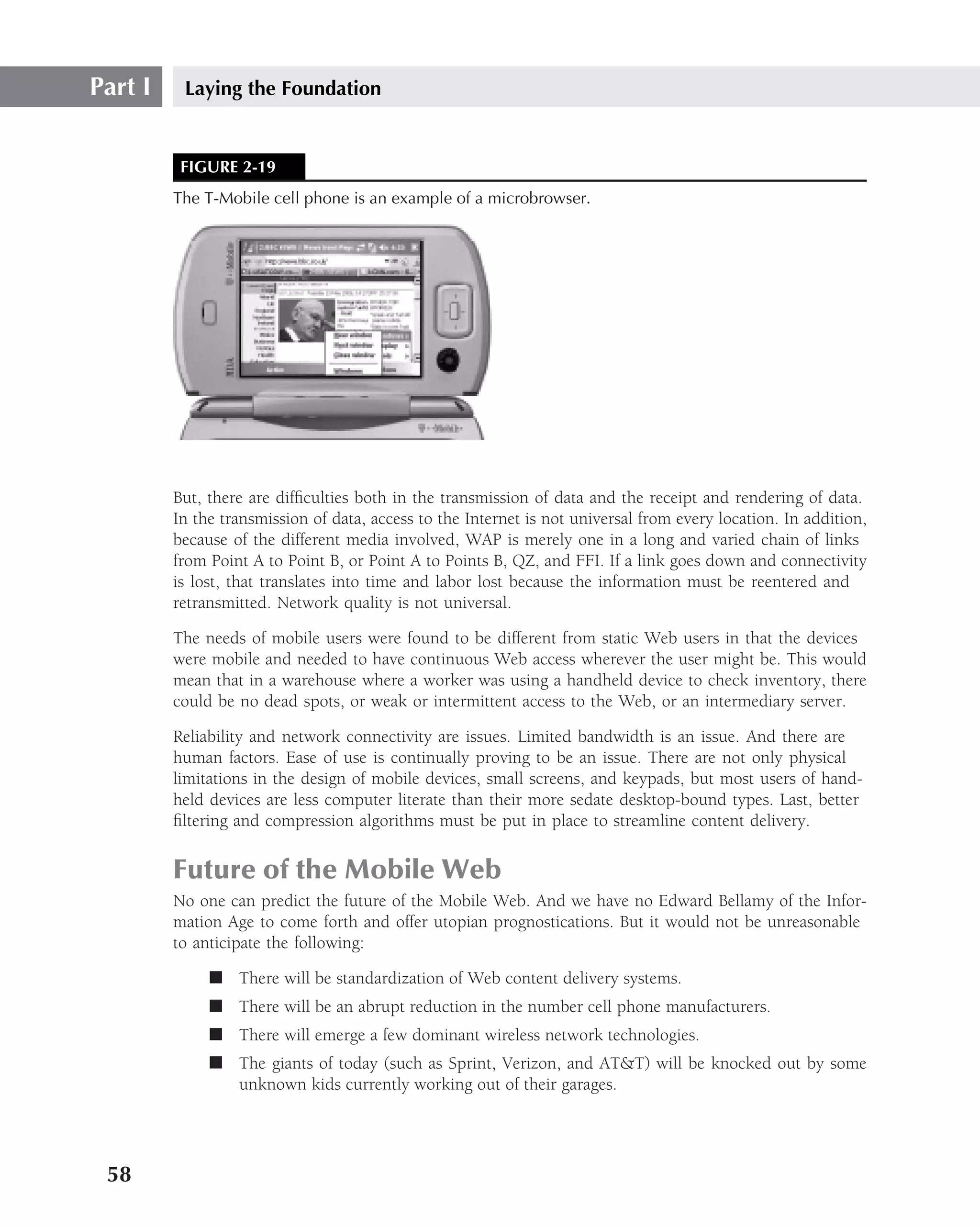Part I    Laying the Foundation


          FIGURE 2-19
         The T-Mobile cell phone is an example of a microbrowser.




         But, there are difﬁculties both in the transmission of data and the receipt and rendering of data.
         In the transmission of data, access to the Internet is not universal from every location. In addition,
         because of the different media involved, WAP is merely one in a long and varied chain of links
         from Point A to Point B, or Point A to Points B, QZ, and FFI. If a link goes down and connectivity
         is lost, that translates into time and labor lost because the information must be reentered and
         retransmitted. Network quality is not universal.

         The needs of mobile users were found to be different from static Web users in that the devices
         were mobile and needed to have continuous Web access wherever the user might be. This would
         mean that in a warehouse where a worker was using a handheld device to check inventory, there
         could be no dead spots, or weak or intermittent access to the Web, or an intermediary server.

         Reliability and network connectivity are issues. Limited bandwidth is an issue. And there are
         human factors. Ease of use is continually proving to be an issue. There are not only physical
         limitations in the design of mobile devices, small screens, and keypads, but most users of hand-
         held devices are less computer literate than their more sedate desktop-bound types. Last, better
         ﬁltering and compression algorithms must be put in place to streamline content delivery.


         Future of the Mobile Web
         No one can predict the future of the Mobile Web. And we have no Edward Bellamy of the Infor-
         mation Age to come forth and offer utopian prognostications. But it would not be unreasonable
         to anticipate the following:

              ■ There will be standardization of Web content delivery systems.
              ■ There will be an abrupt reduction in the number cell phone manufacturers.
              ■ There will emerge a few dominant wireless network technologies.
              ■ The giants of today (such as Sprint, Verizon, and AT&T) will be knocked out by some
                unknown kids currently working out of their garages.




 58
 