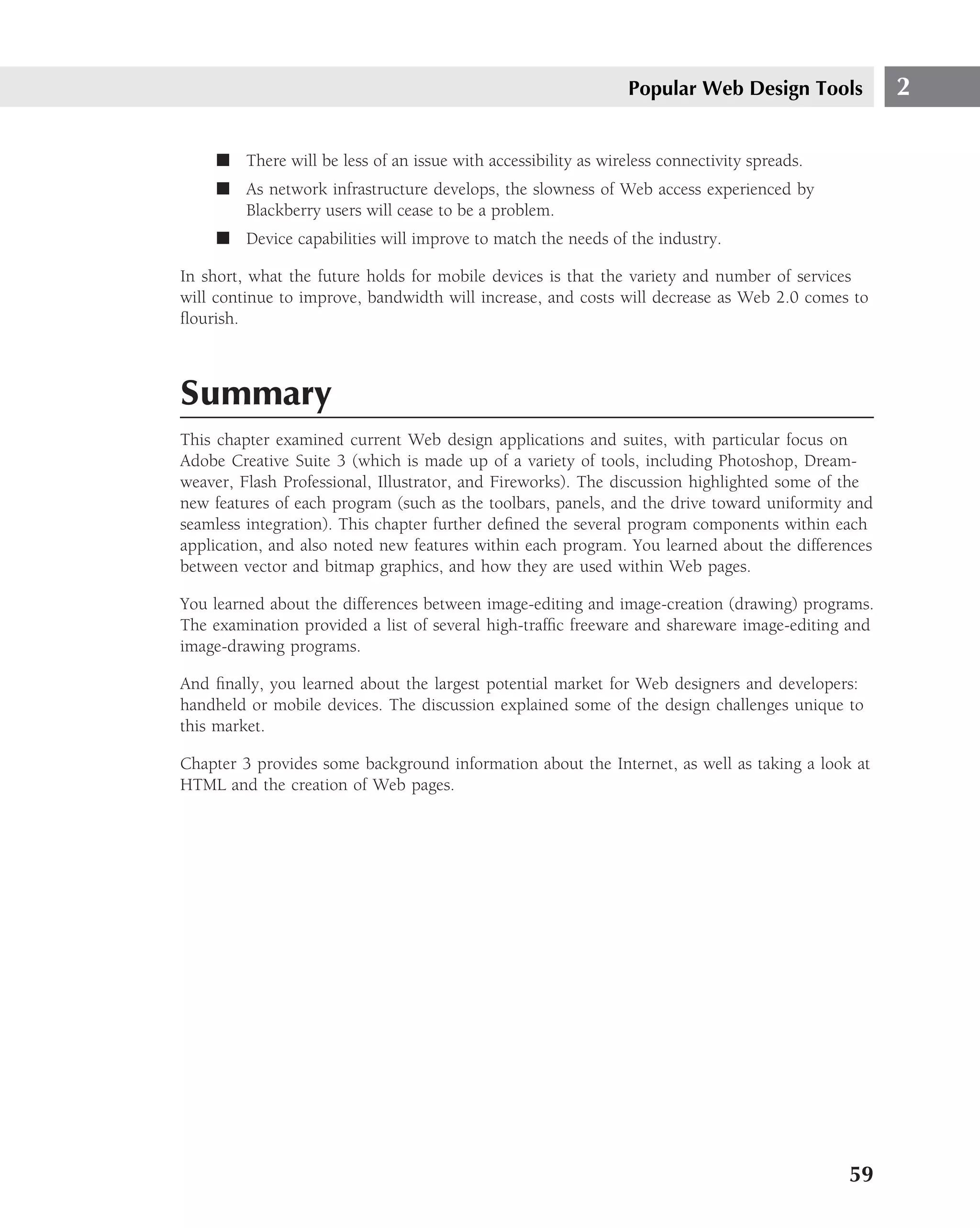 Popular Web Design Tools           2

    ■ There will be less of an issue with accessibility as wireless connectivity spreads.
    ■ As network infrastructure develops, the slowness of Web access experienced by
      Blackberry users will cease to be a problem.
    ■ Device capabilities will improve to match the needs of the industry.

In short, what the future holds for mobile devices is that the variety and number of services
will continue to improve, bandwidth will increase, and costs will decrease as Web 2.0 comes to
ﬂourish.



Summary
This chapter examined current Web design applications and suites, with particular focus on
Adobe Creative Suite 3 (which is made up of a variety of tools, including Photoshop, Dream-
weaver, Flash Professional, Illustrator, and Fireworks). The discussion highlighted some of the
new features of each program (such as the toolbars, panels, and the drive toward uniformity and
seamless integration). This chapter further deﬁned the several program components within each
application, and also noted new features within each program. You learned about the differences
between vector and bitmap graphics, and how they are used within Web pages.

You learned about the differences between image-editing and image-creation (drawing) programs.
The examination provided a list of several high-trafﬁc freeware and shareware image-editing and
image-drawing programs.

And ﬁnally, you learned about the largest potential market for Web designers and developers:
handheld or mobile devices. The discussion explained some of the design challenges unique to
this market.

Chapter 3 provides some background information about the Internet, as well as taking a look at
HTML and the creation of Web pages.




                                                                                            59
 
