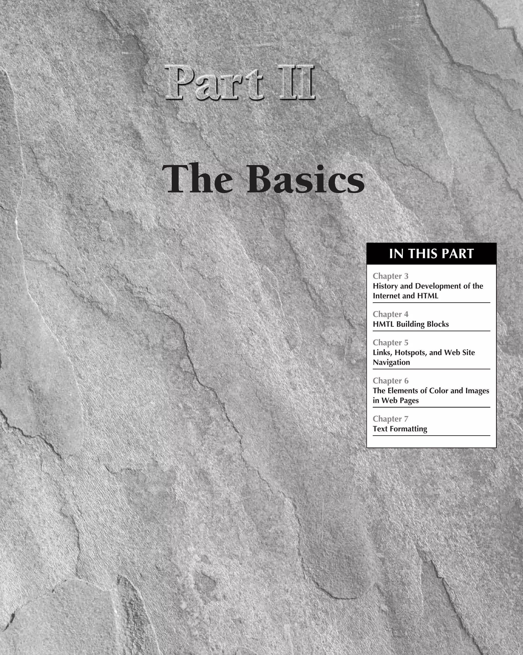 The Basics
                 IN THIS PART
             Chapter 3
             History and Development of the
             Internet and HTML

             Chapter 4
             HMTL Building Blocks

             Chapter 5
             Links, Hotspots, and Web Site
             Navigation

             Chapter 6
             The Elements of Color and Images
             in Web Pages

             Chapter 7
             Text Formatting
 