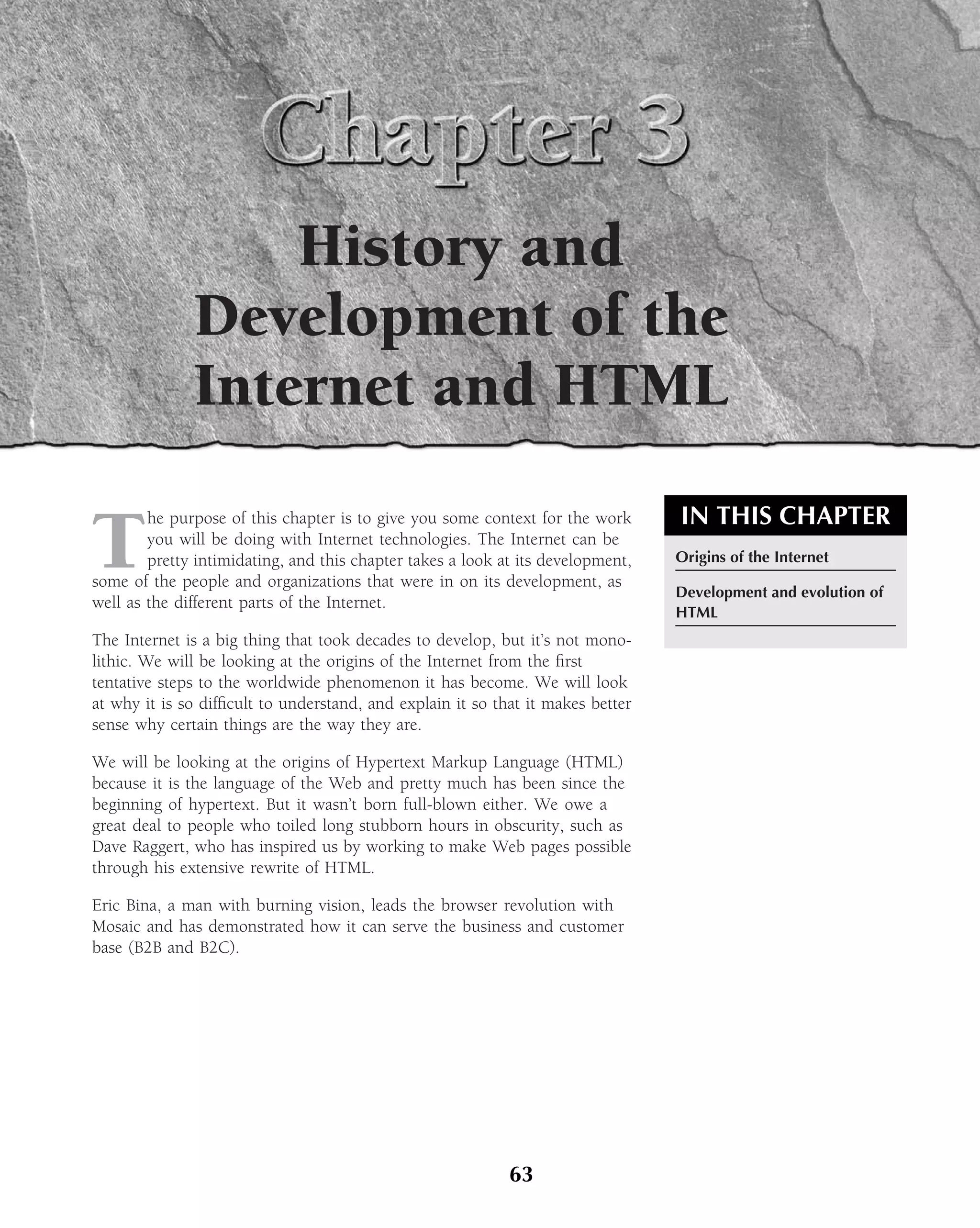 History and
              Development of the
              Internet and HTML
                                                                                 IN THIS CHAPTER
T
        he purpose of this chapter is to give you some context for the work
        you will be doing with Internet technologies. The Internet can be
        pretty intimidating, and this chapter takes a look at its development,   Origins of the Internet
some of the people and organizations that were in on its development, as
                                                                                 Development and evolution of
well as the different parts of the Internet.
                                                                                 HTML
The Internet is a big thing that took decades to develop, but it’s not mono-
lithic. We will be looking at the origins of the Internet from the ﬁrst
tentative steps to the worldwide phenomenon it has become. We will look
at why it is so difﬁcult to understand, and explain it so that it makes better
sense why certain things are the way they are.

We will be looking at the origins of Hypertext Markup Language (HTML)
because it is the language of the Web and pretty much has been since the
beginning of hypertext. But it wasn’t born full-blown either. We owe a
great deal to people who toiled long stubborn hours in obscurity, such as
Dave Raggert, who has inspired us by working to make Web pages possible
through his extensive rewrite of HTML.

Eric Bina, a man with burning vision, leads the browser revolution with
Mosaic and has demonstrated how it can serve the business and customer
base (B2B and B2C).




                                                            63
 
