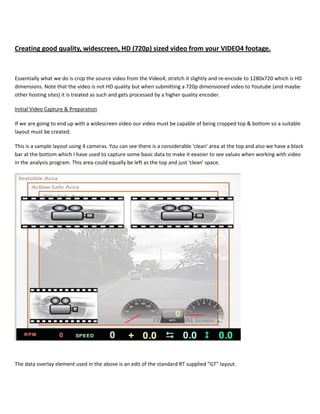 Creating good quality, widescreen, HD (720p) sized video from your VIDEO4 footage.



Essentially what we do is crop the source video from the Video4, stretch it slightly and re-encode to 1280x720 which is HD
dimensions. Note that the video is not HD quality but when submitting a 720p dimensioned video to Youtube (and maybe
other hosting sites) it is treated as such and gets processed by a higher quality encoder.

Initial Video Capture & Preparation

If we are going to end up with a widescreen video our video must be capable of being cropped top & bottom so a suitable
layout must be created.

This is a sample layout using 4 cameras. You can see there is a considerable 'clean' area at the top and also we have a black
bar at the bottom which I have used to capture some basic data to make it eeasier to see values when working with video
in the analysis program. This area could equally be left as the top and just 'clean' space.




The data overlay element used in the above is an edit of the standard RT supplied "GT" layout.
 
