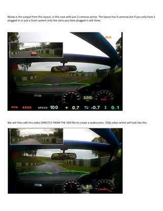 Below is the output from this layout, in this case with just 2 cameras active. The layout has 4 cameras but if you only have 2
plugged in or just a 2cam system only the cams you have plugged in will show.




We will then edit this video DIRECTLY FROM THE VD4 file to create a widescreen, 720p video which will look like this.
 