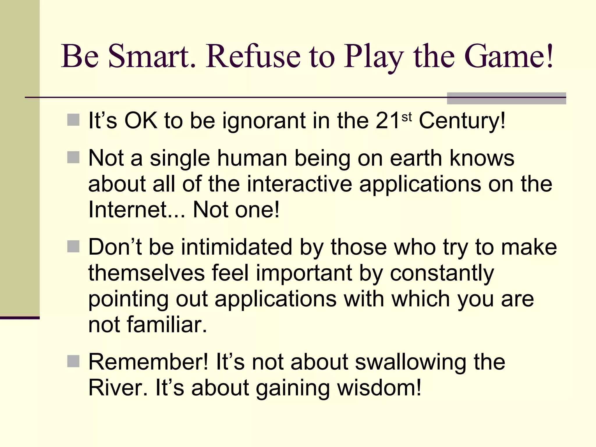 Be Smart. Refuse to Play the Game! It’s OK to be ignorant in the 21 st  Century! Not a single human being on earth knows about all of the interactive applications on the Internet... Not one! Don’t be intimidated by those who try to make themselves feel important by constantly pointing out applications with which you are not familiar. Remember! It’s not about swallowing the River. It’s about gaining wisdom! 