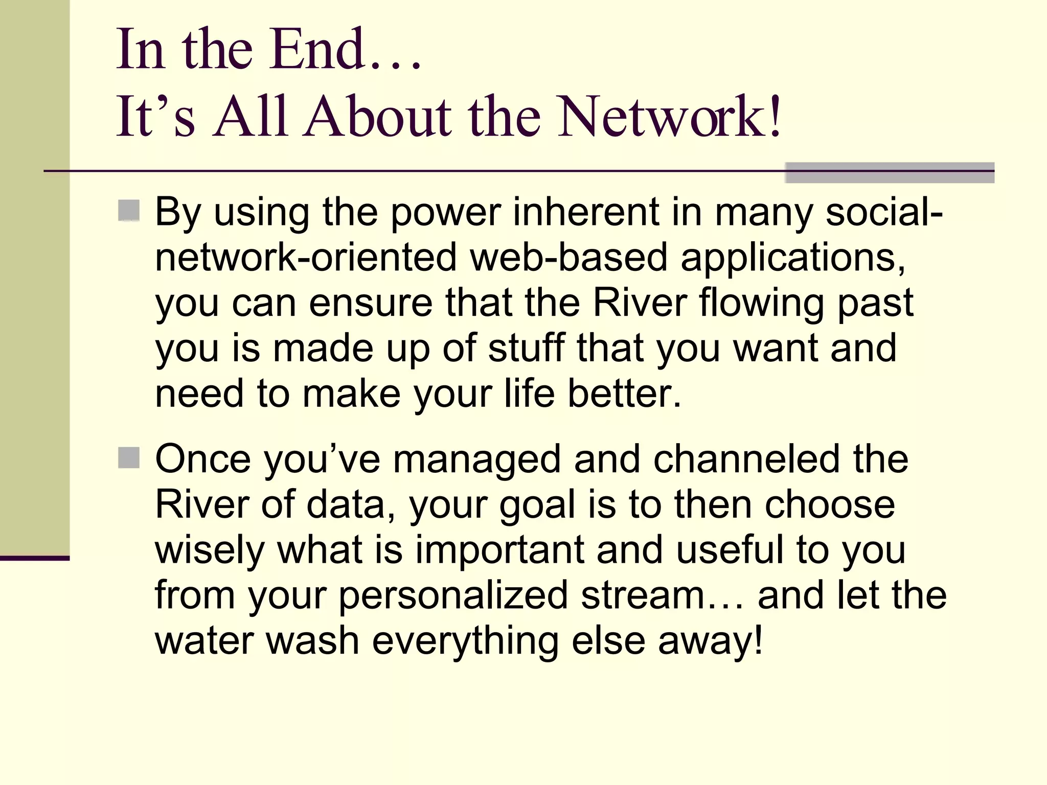 In the End… It’s All About the Network! By using the power inherent in many social-network-oriented web-based applications, you can ensure that the River flowing past you is made up of stuff that you want and need to make your life better. Once you’ve managed and channeled the River of data, your goal is to then choose wisely what is important and useful to you from your personalized stream… and let the water wash everything else away! 