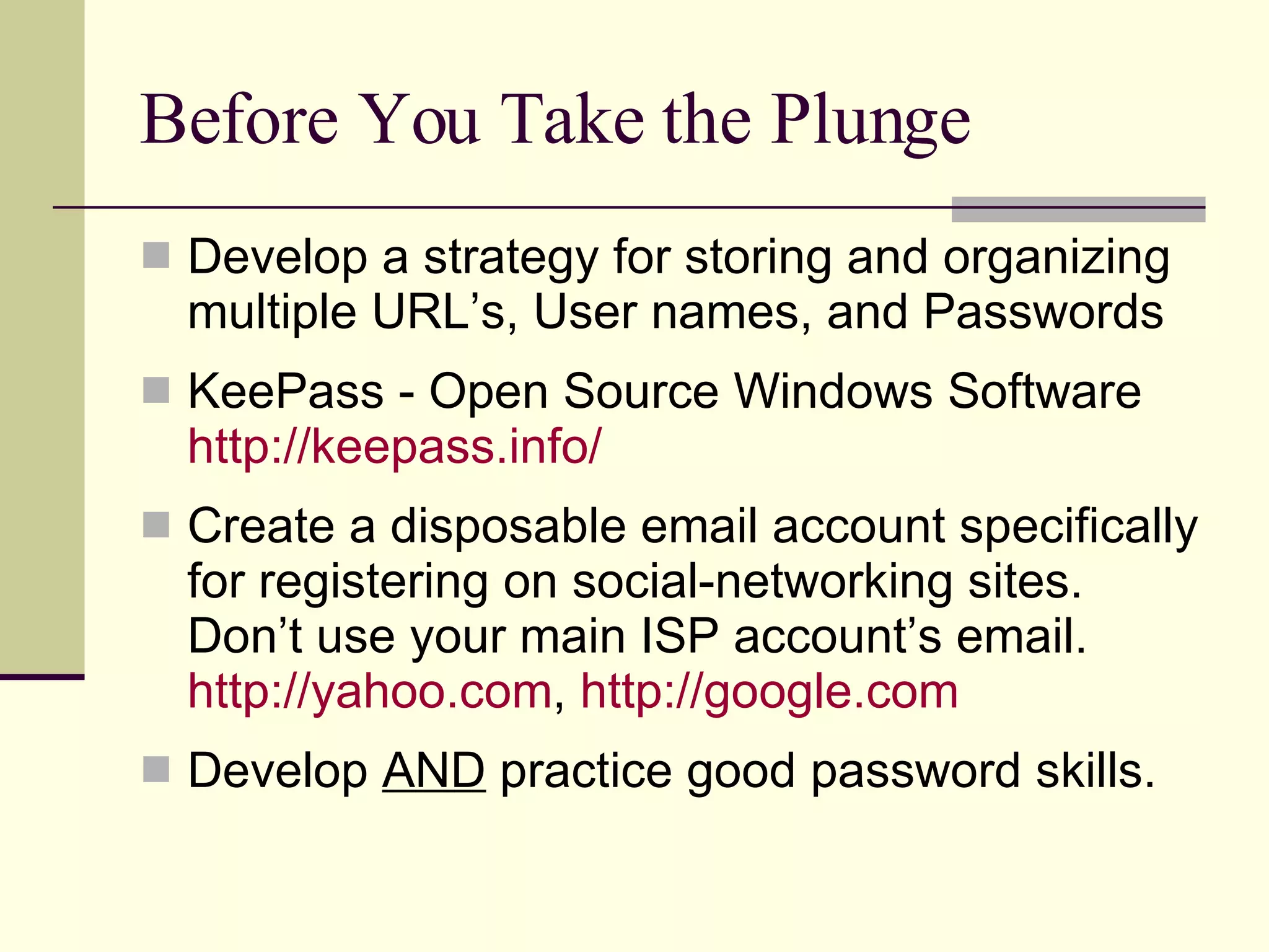 Before You Take the Plunge Develop a strategy for storing and organizing multiple URL’s, User names, and Passwords KeePass - Open Source Windows Software http://keepass.info/ Create a disposable email account specifically for registering on social-networking sites. Don’t use your main ISP account’s email.  http://yahoo.com ,  http:// google.com Develop  AND  practice good password skills. 