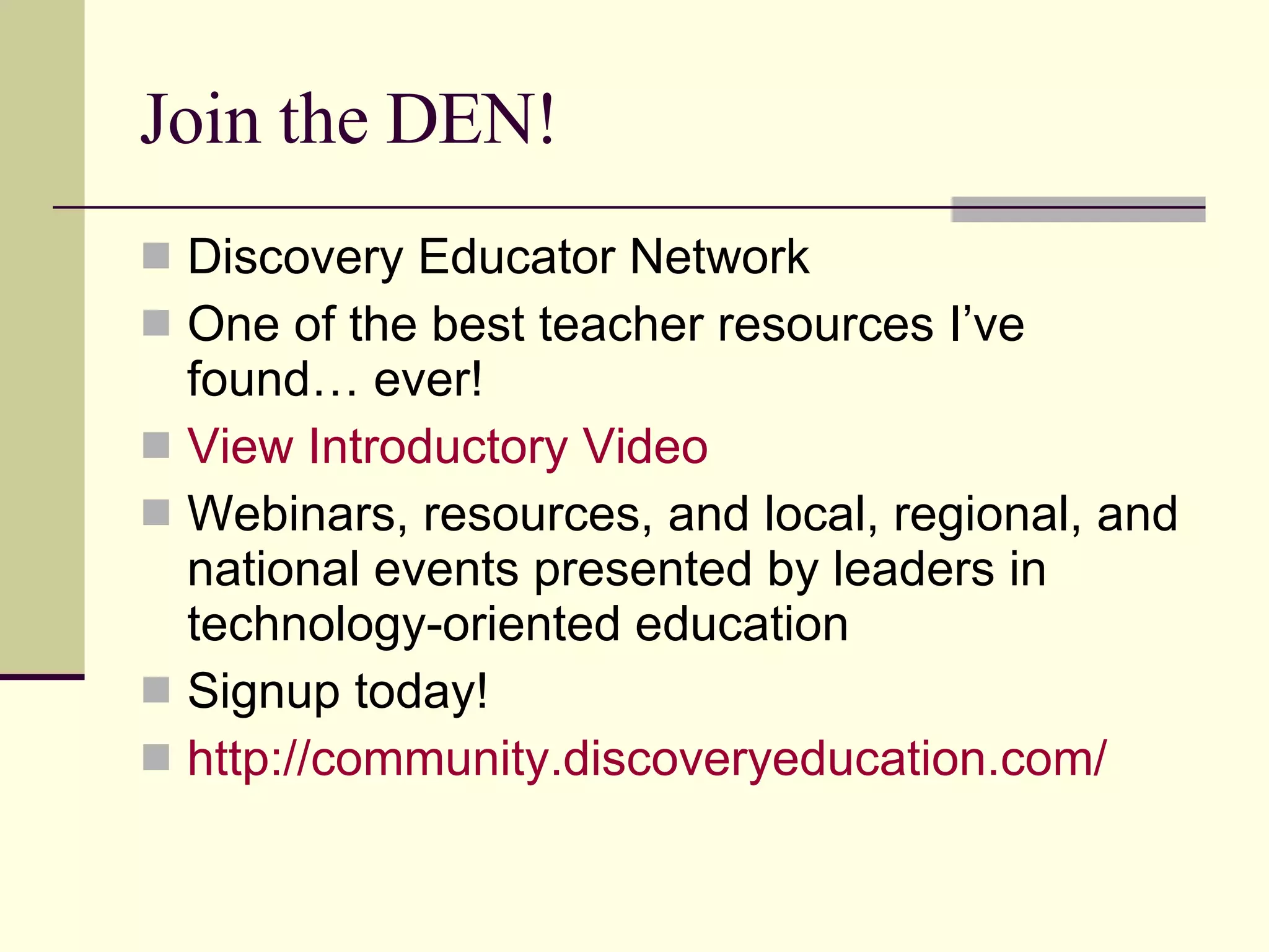 Join the DEN! Discovery Educator Network One of the best teacher resources I’ve found… ever! View Introductory Video Webinars, resources, and local, regional, and national events presented by leaders in technology-oriented education Signup today! http://community.discoveryeducation.com/ 
