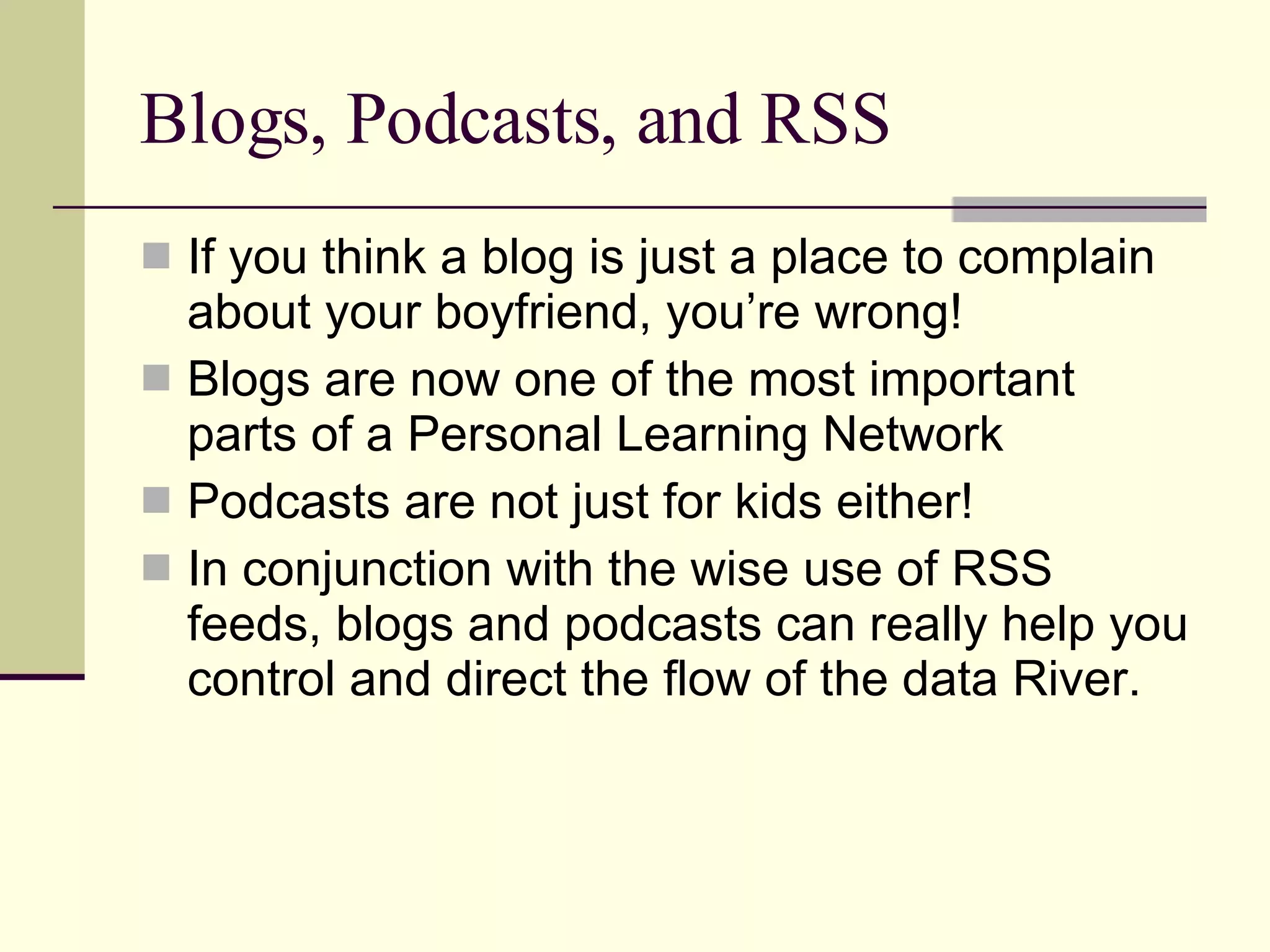 Blogs, Podcasts, and RSS If you think a blog is just a place to complain about your boyfriend, you’re wrong! Blogs are now one of the most important parts of a Personal Learning Network Podcasts are not just for kids either! In conjunction with the wise use of RSS feeds, blogs and podcasts can really help you control and direct the flow of the data River. 