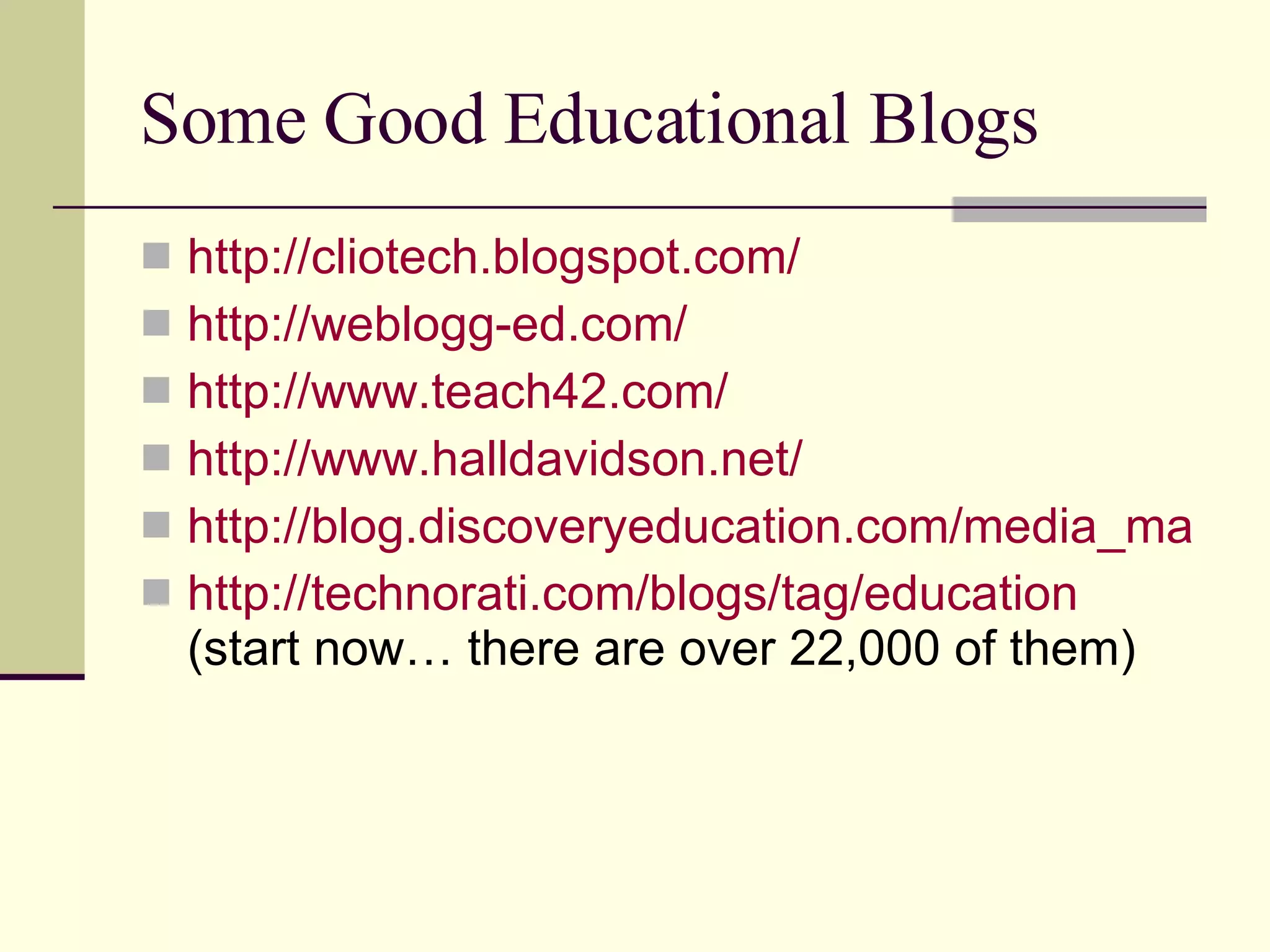 Some Good Educational Blogs http://cliotech.blogspot.com/ http://weblogg-ed.com/ http://www.teach42.com/ http://www.halldavidson.net/ http://blog.discoveryeducation.com/media_matters http://technorati.com/blogs/tag/education (start now… there are over 22,000 of them) 