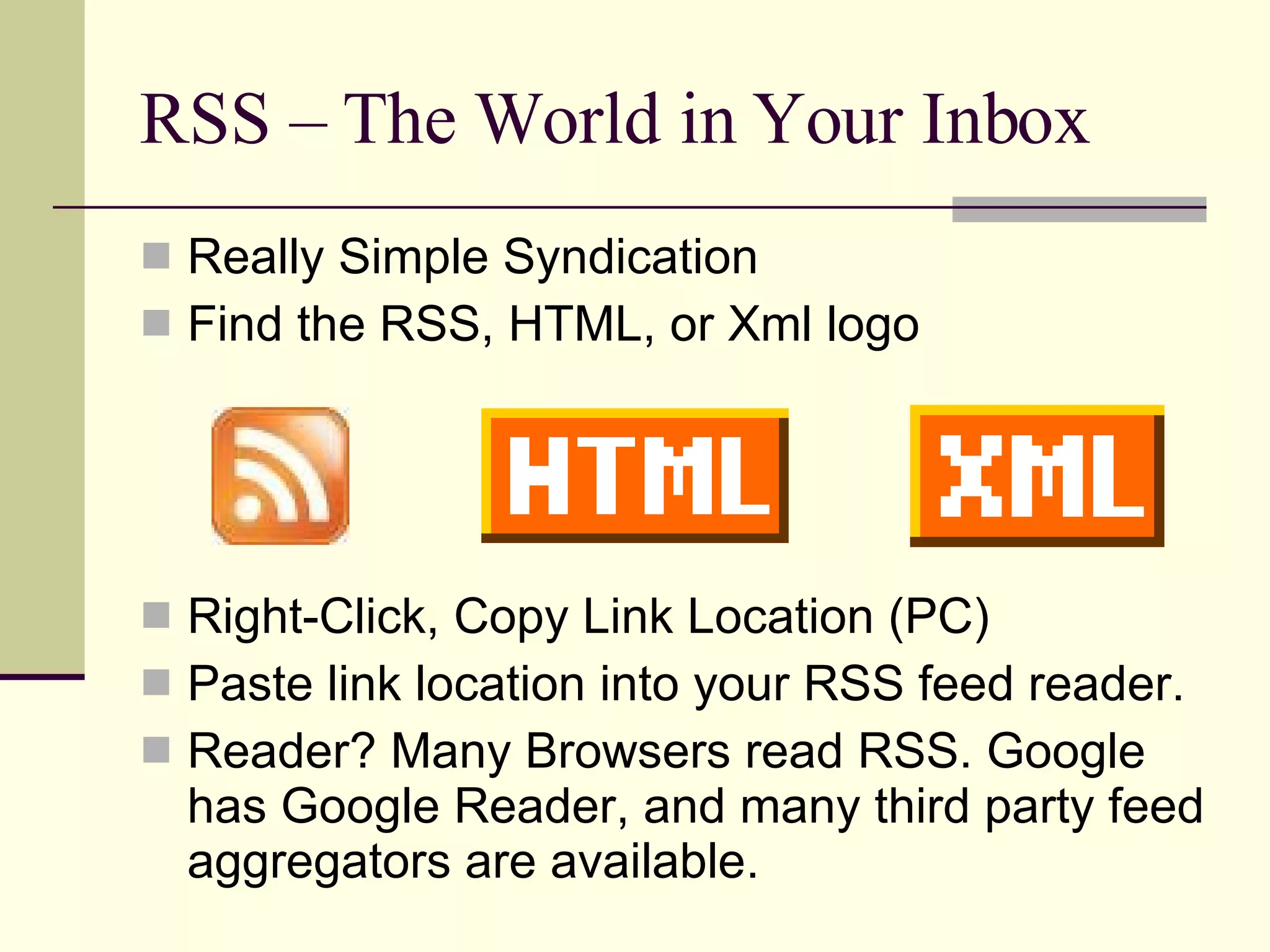 RSS – The World in Your Inbox Really Simple Syndication Find the RSS, HTML, or Xml logo Right-Click, Copy Link Location (PC) Paste link location into your RSS feed reader. Reader? Many Browsers read RSS. Google has Google Reader, and many third party feed aggregators are available. 