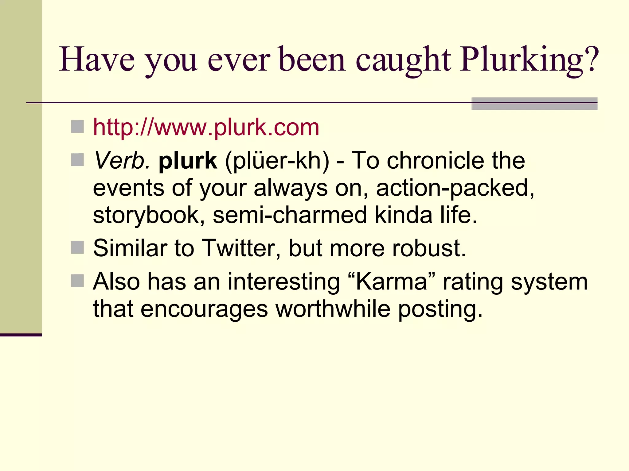 Have you ever been caught Plurking? http:// www.plurk.com Verb.  plurk  (plüer-kh) - To chronicle the events of your always on, action-packed, storybook, semi-charmed kinda life.  Similar to Twitter, but more robust. Also has an interesting “Karma” rating system that encourages worthwhile posting. 