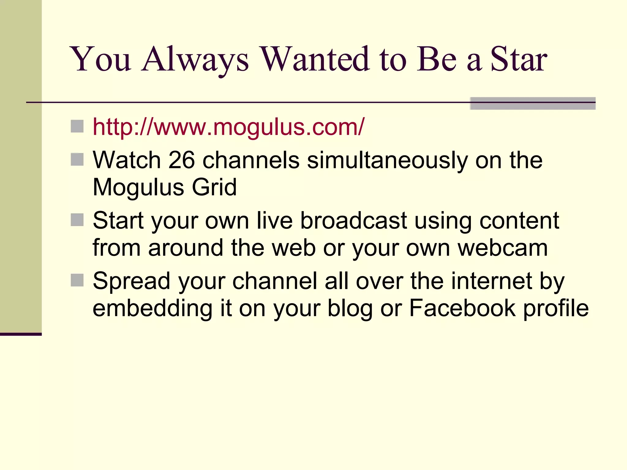 You Always Wanted to Be a Star http://www.mogulus.com/ Watch 26 channels simultaneously on the Mogulus Grid Start your own live broadcast using content from around the web or your own webcam  Spread your channel all over the internet by embedding it on your blog or Facebook profile 