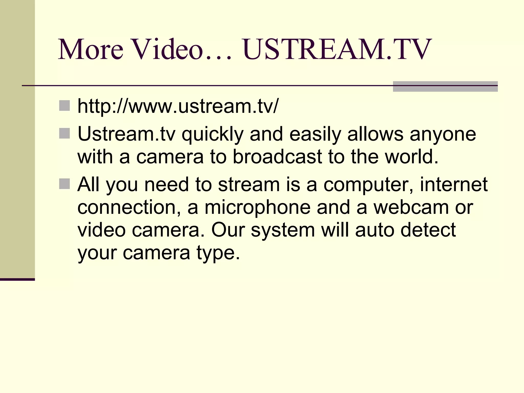 More Video… USTREAM.TV http://www.ustream.tv/ Ustream.tv quickly and easily allows anyone with a camera to broadcast to the world. All you need to stream is a computer, internet connection, a microphone and a webcam or video camera. Our system will auto detect your camera type.  