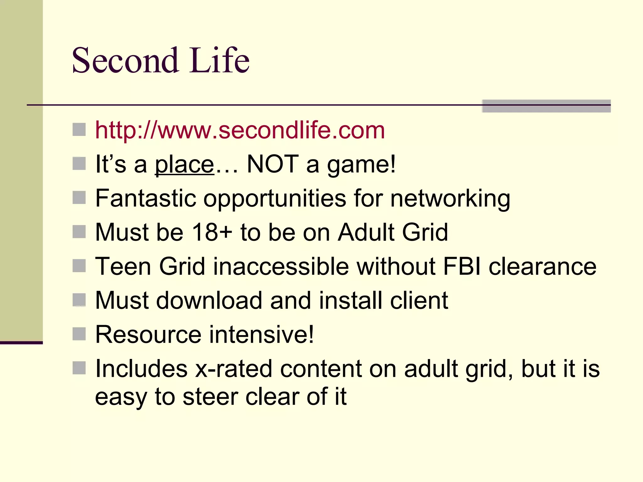 Second Life http://www.secondlife.com It’s a  place … NOT a game! Fantastic opportunities for networking Must be 18+ to be on Adult Grid Teen Grid inaccessible without FBI clearance Must download and install client Resource intensive! Includes x-rated content on adult grid, but it is easy to steer clear of it 