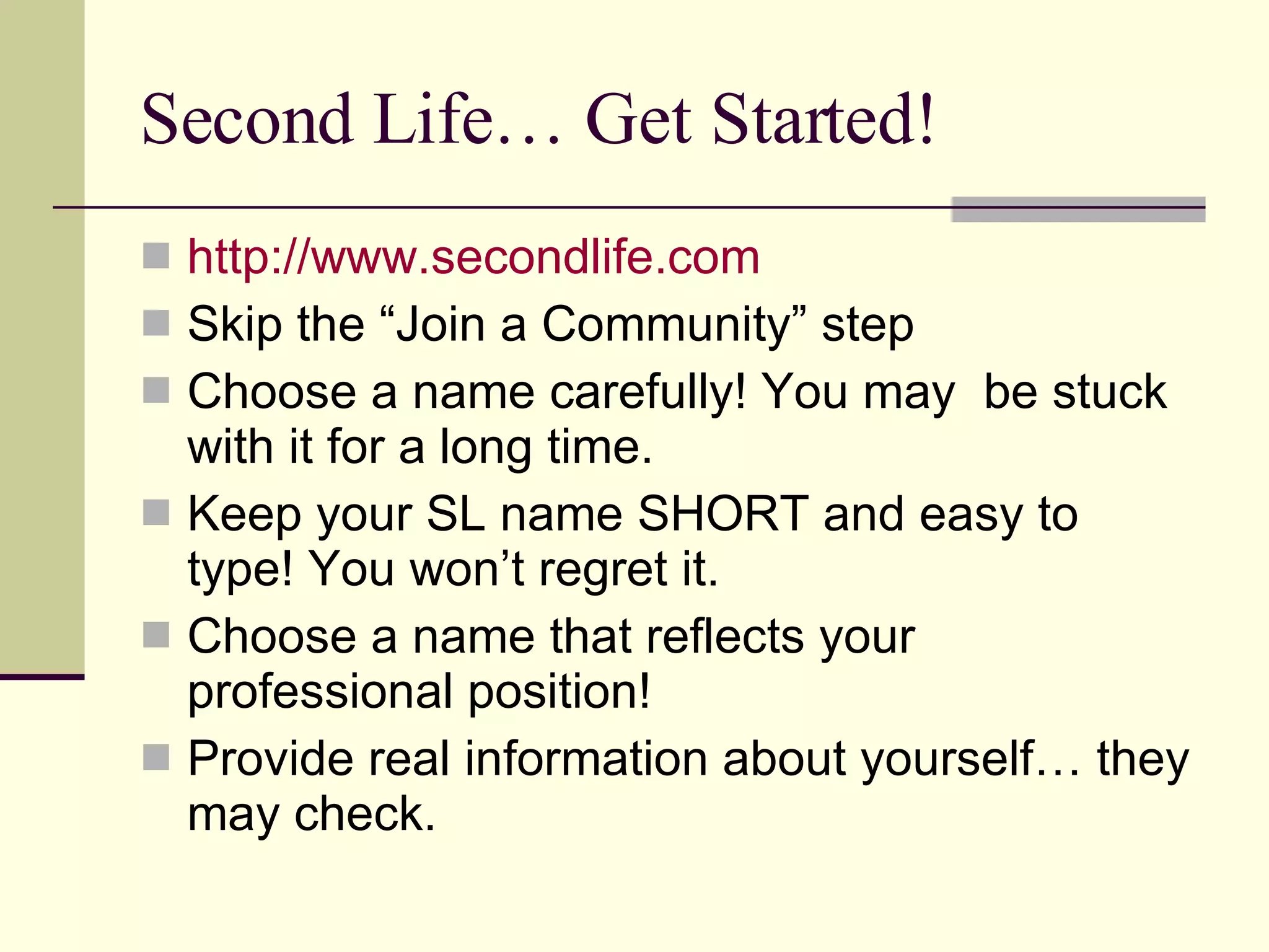 Second Life… Get Started! http://www.secondlife.com Skip the “Join a Community” step Choose a name carefully! You may  be stuck with it for a long time. Keep your SL name SHORT and easy to type! You won’t regret it. Choose a name that reflects your professional position! Provide real information about yourself… they may check. 
