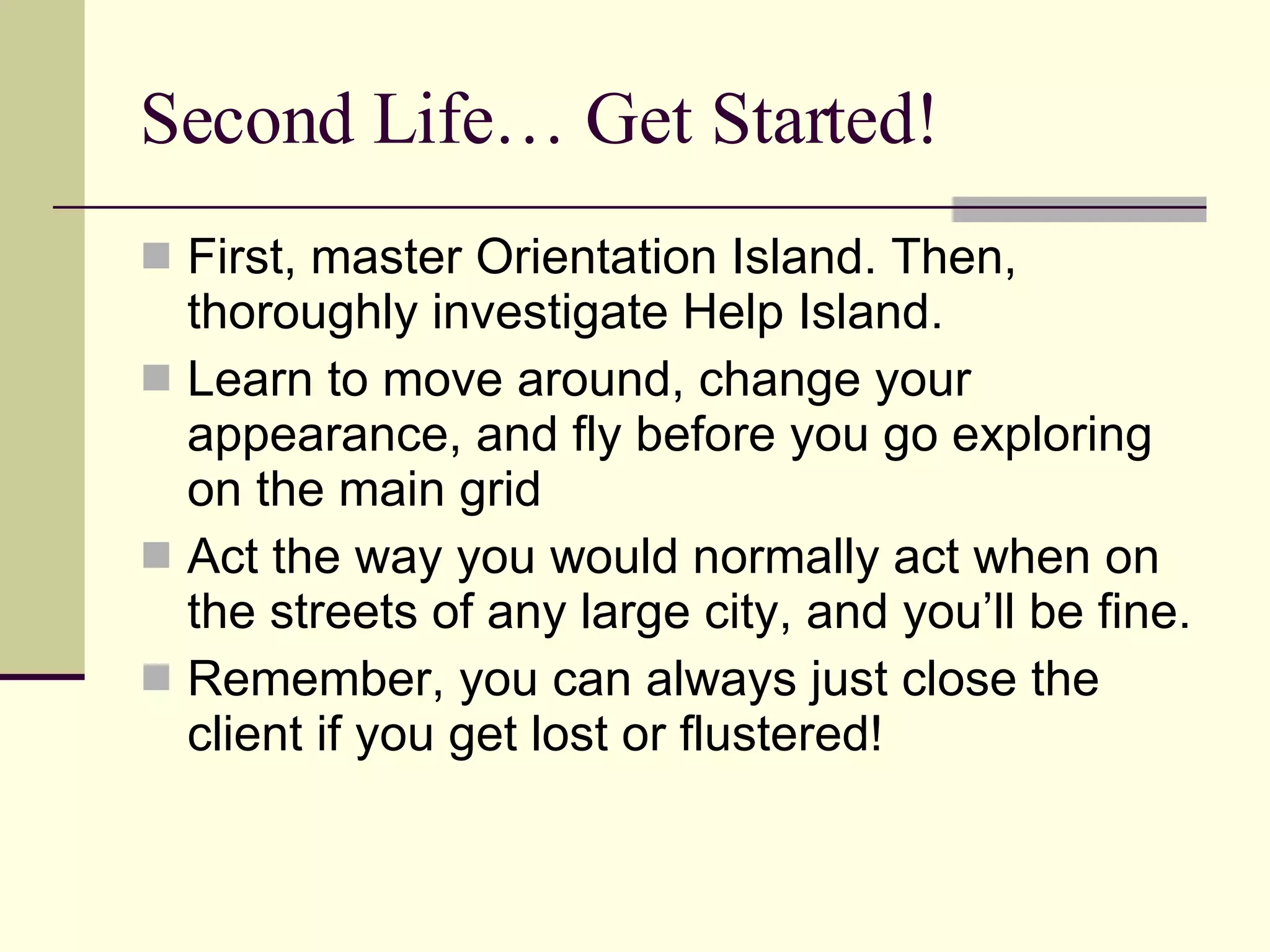 Second Life… Get Started! First, master Orientation Island. Then, thoroughly investigate Help Island. Learn to move around, change your appearance, and fly before you go exploring on the main grid Act the way you would normally act when on the streets of any large city, and you’ll be fine. Remember, you can always just close the client if you get lost or flustered! 