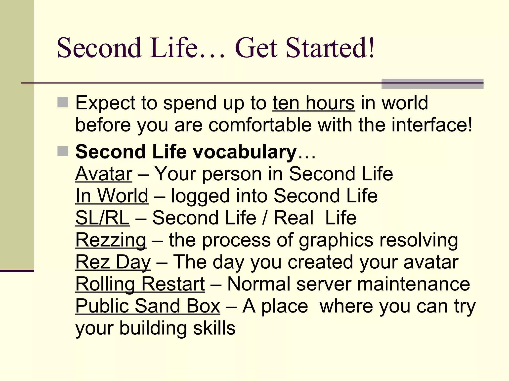 Second Life… Get Started! Expect to spend up to  ten hours  in world before you are comfortable with the interface! Second Life vocabulary … Avatar  – Your person in Second Life In World  – logged into Second Life SL/RL  – Second Life / Real  Life Rezzing  – the process of graphics resolving Rez Day  – The day you created your avatar Rolling Restart  – Normal server maintenance Public Sand Box  – A place  where you can try your building skills 