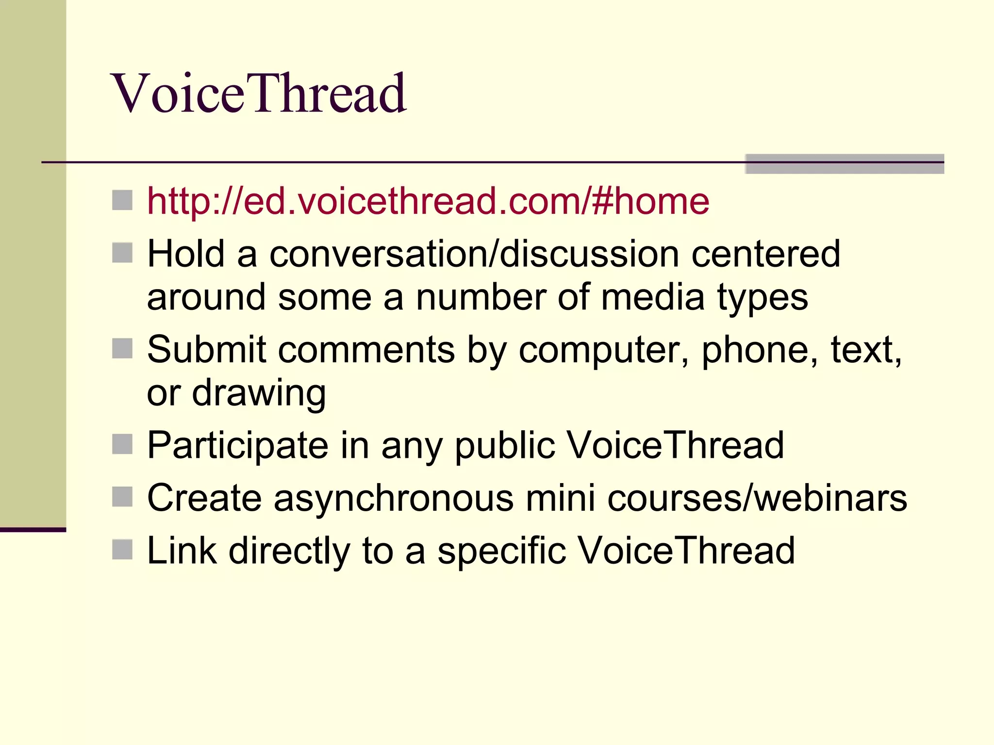 VoiceThread http:// ed.voicethread.com /#home Hold a conversation/discussion centered around some a number of media types Submit comments by computer, phone, text, or drawing Participate in any public VoiceThread Create asynchronous mini courses/webinars Link directly to a specific VoiceThread 