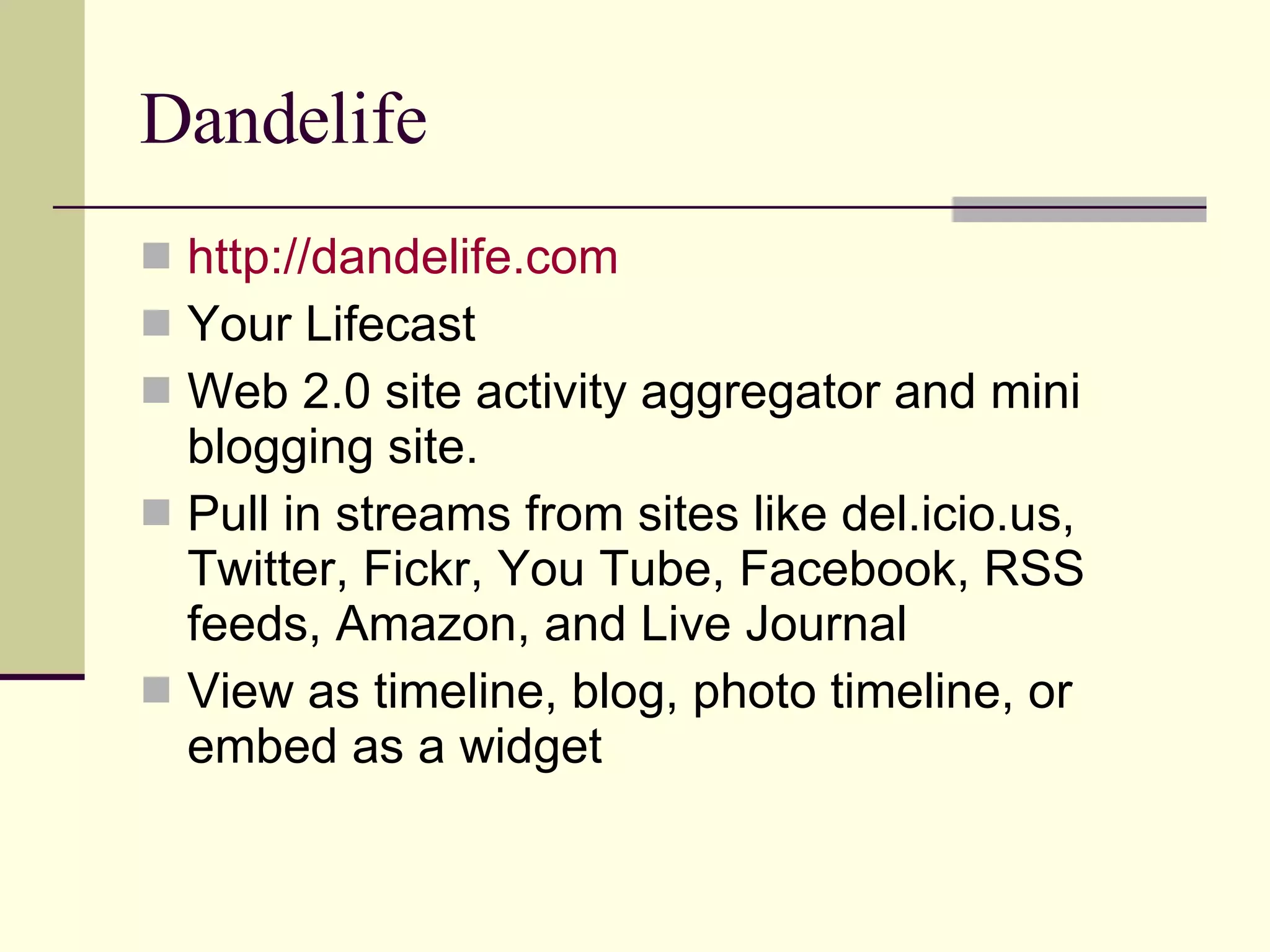 Dandelife http://dandelife.com Your Lifecast Web 2.0 site activity aggregator and mini blogging site. Pull in streams from sites like del.icio.us, Twitter, Fickr, You Tube, Facebook, RSS feeds, Amazon, and Live Journal View as timeline, blog, photo timeline, or embed as a widget  