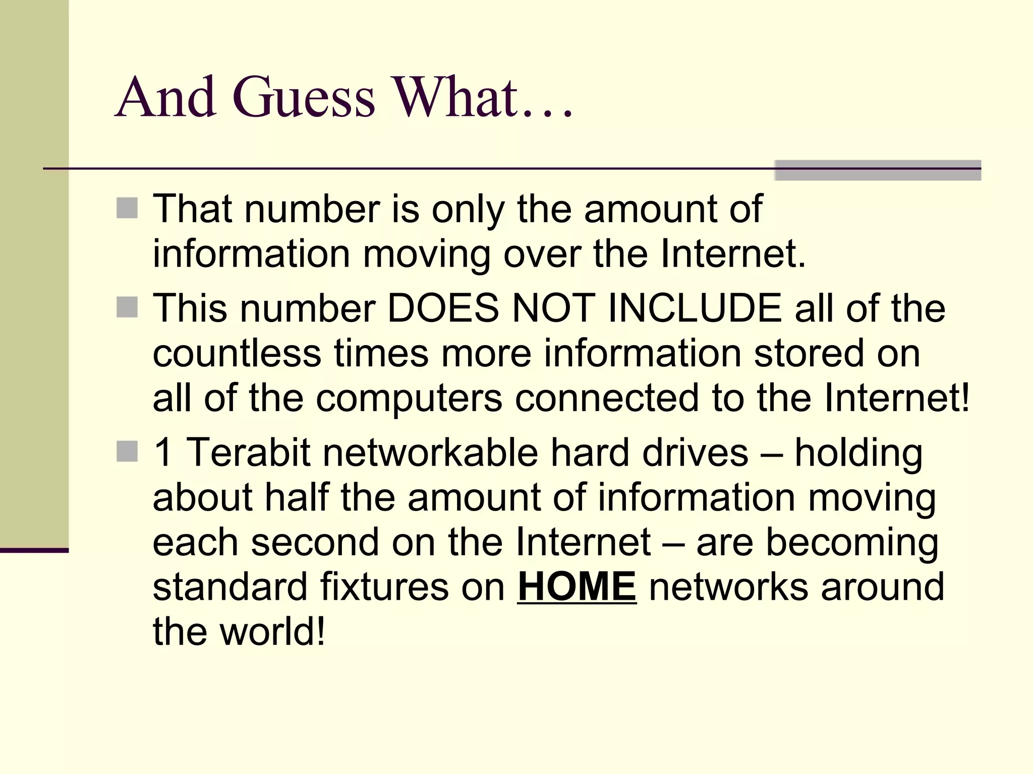 And Guess What… That number is only the amount of information moving over the Internet. This number DOES NOT INCLUDE all of the countless times more information stored on all of the computers connected to the Internet! 1 Terabit networkable hard drives – holding about half the amount of information moving each second on the Internet – are becoming standard fixtures on  HOME  networks around the world! 