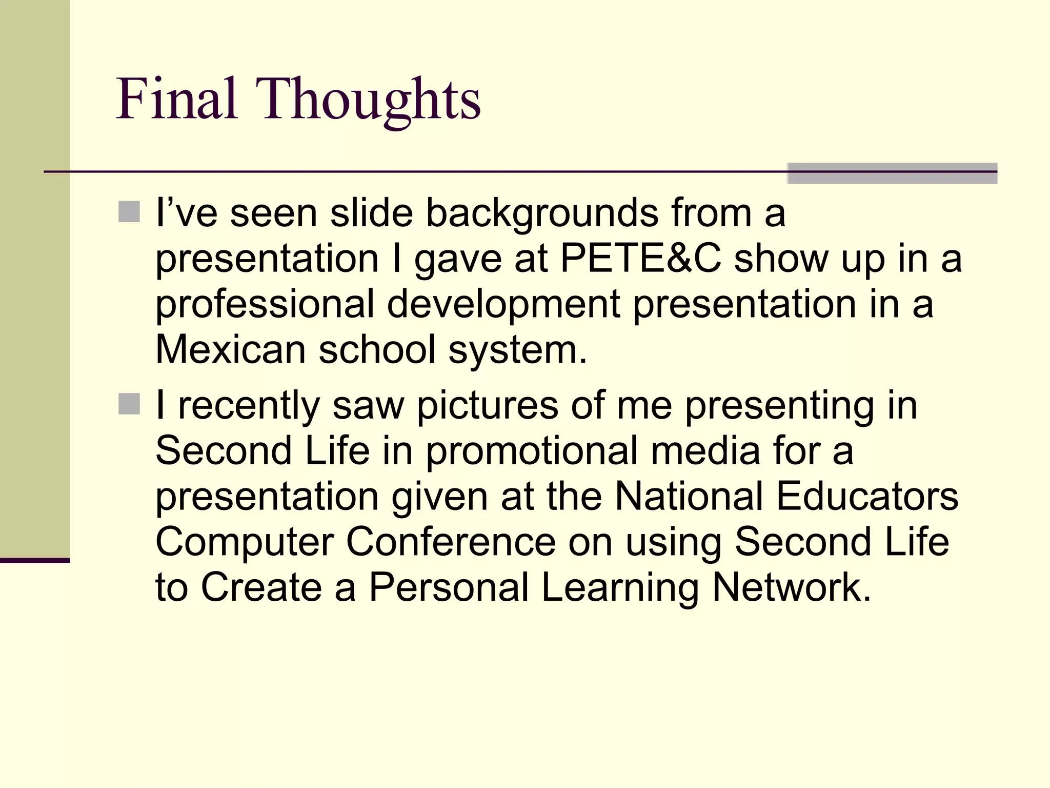 Final Thoughts I’ve seen slide backgrounds from a presentation I gave at PETE&C show up in a professional development presentation in a Mexican school system. I recently saw pictures of me presenting in Second Life in promotional media for a presentation given at the National Educators Computer Conference on using Second Life to Create a Personal Learning Network.  