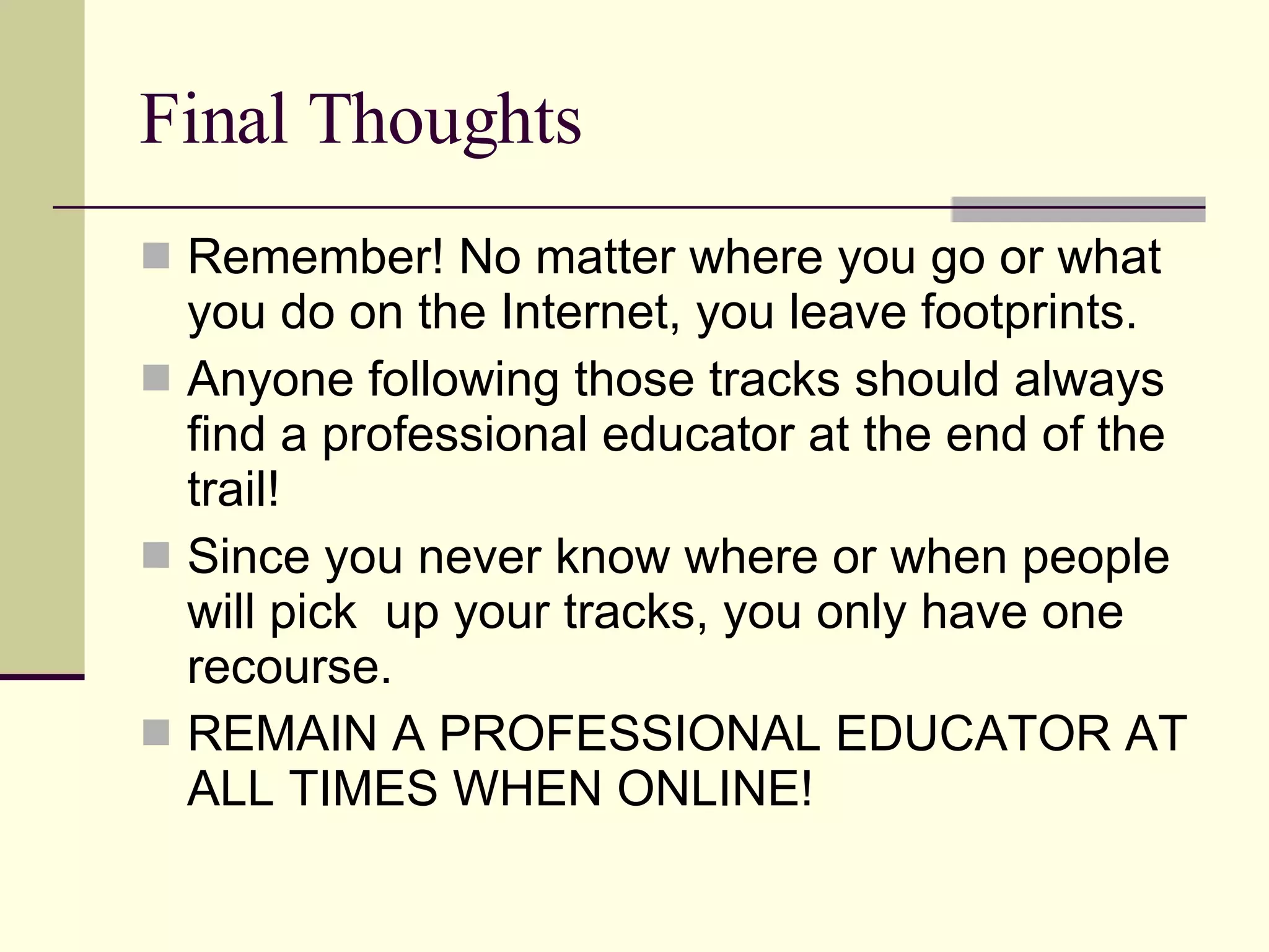 Final Thoughts Remember! No matter where you go or what you do on the Internet, you leave footprints. Anyone following those tracks should always find a professional educator at the end of the trail! Since you never know where or when people will pick  up your tracks, you only have one recourse. REMAIN A PROFESSIONAL EDUCATOR AT ALL TIMES WHEN ONLINE! 