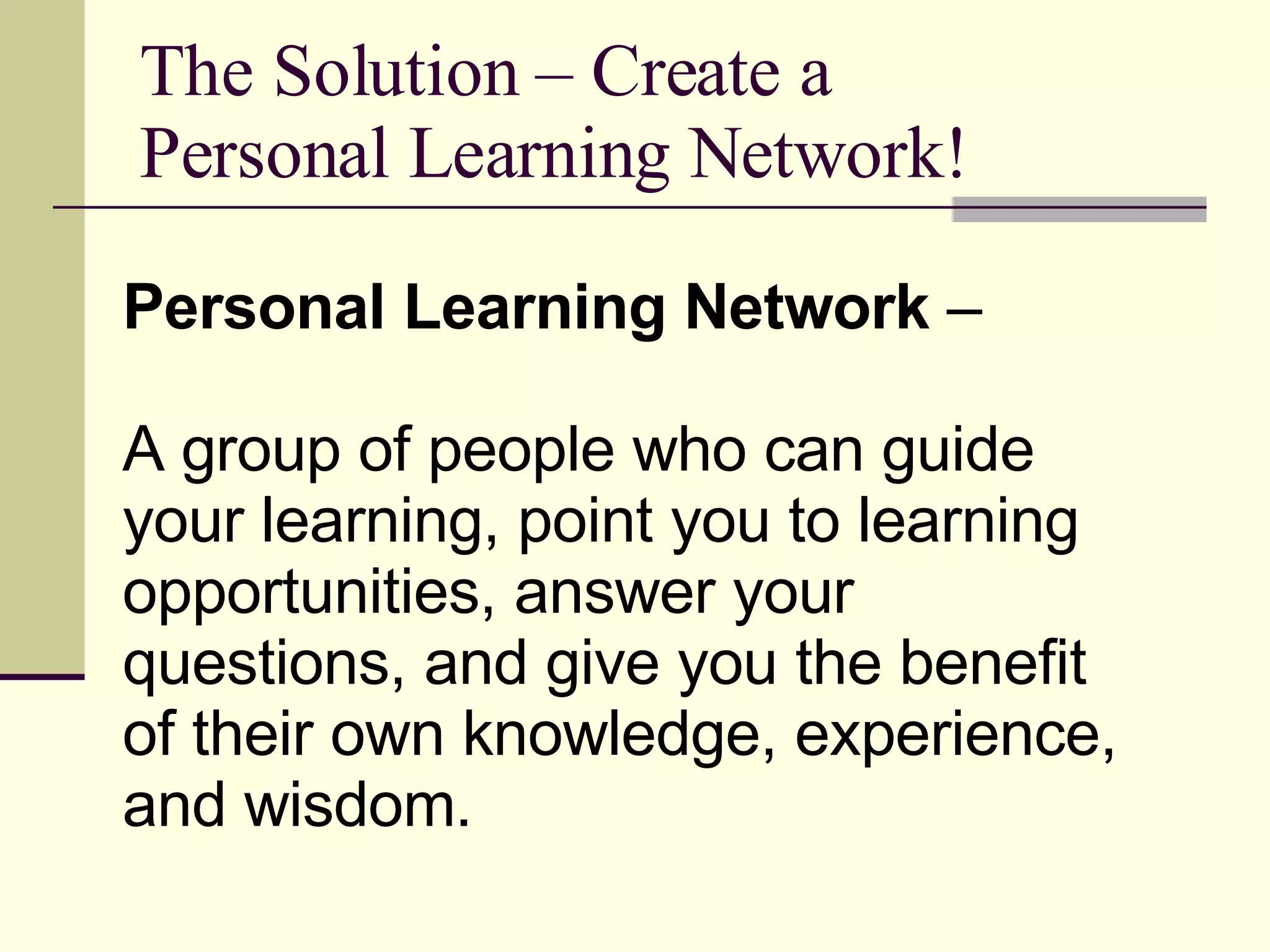 The Solution – Create a Personal Learning Network! Personal Learning Network  – A group of people who can guide your learning, point you to learning opportunities, answer your questions, and give you the benefit of their own knowledge, experience, and wisdom.  