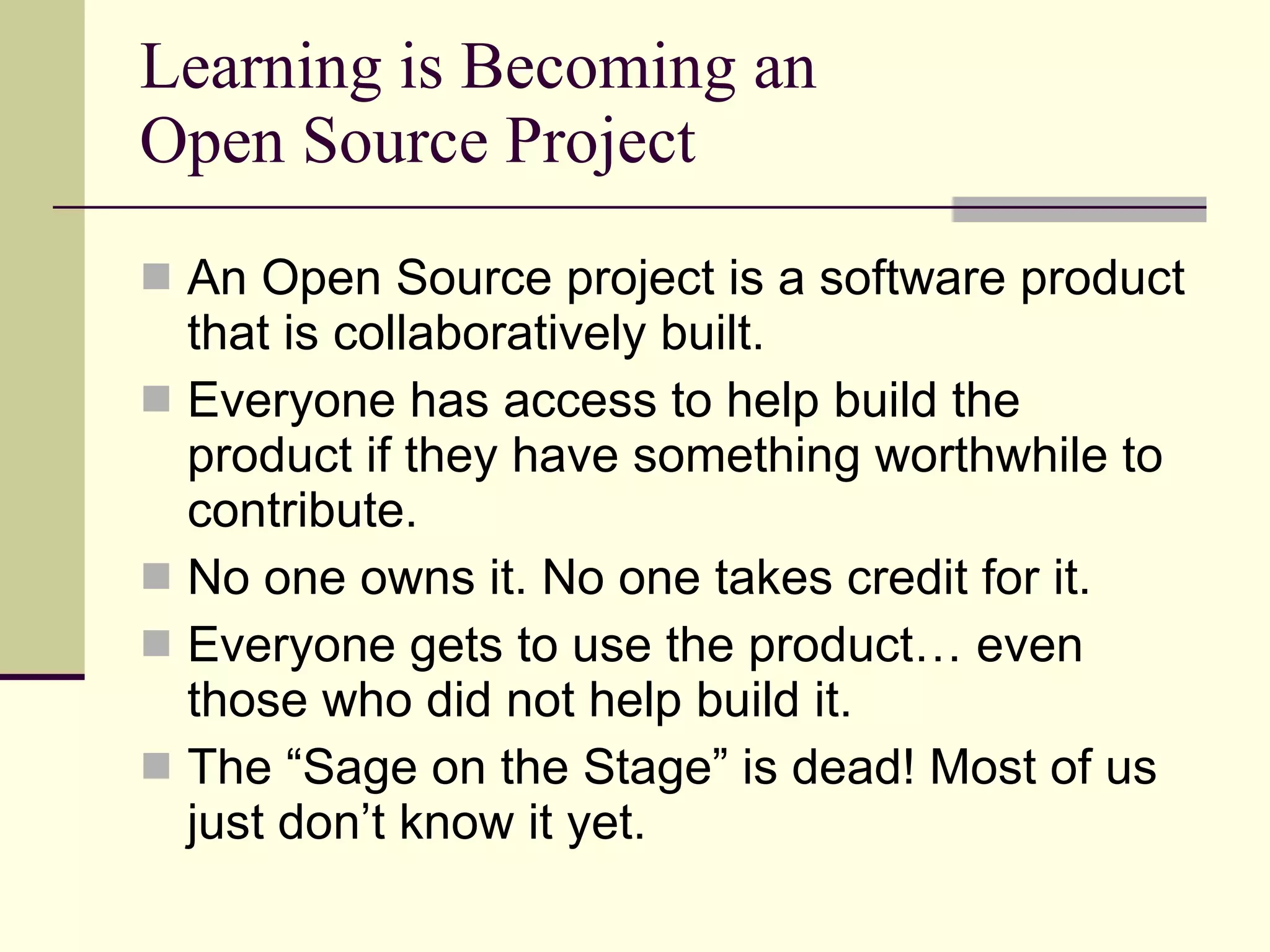 Learning is Becoming an Open Source Project An Open Source project is a software product that is collaboratively built. Everyone has access to help build the product if they have something worthwhile to contribute. No one owns it. No one takes credit for it. Everyone gets to use the product… even those who did not help build it. The “Sage on the Stage” is dead! Most of us just don’t know it yet. 