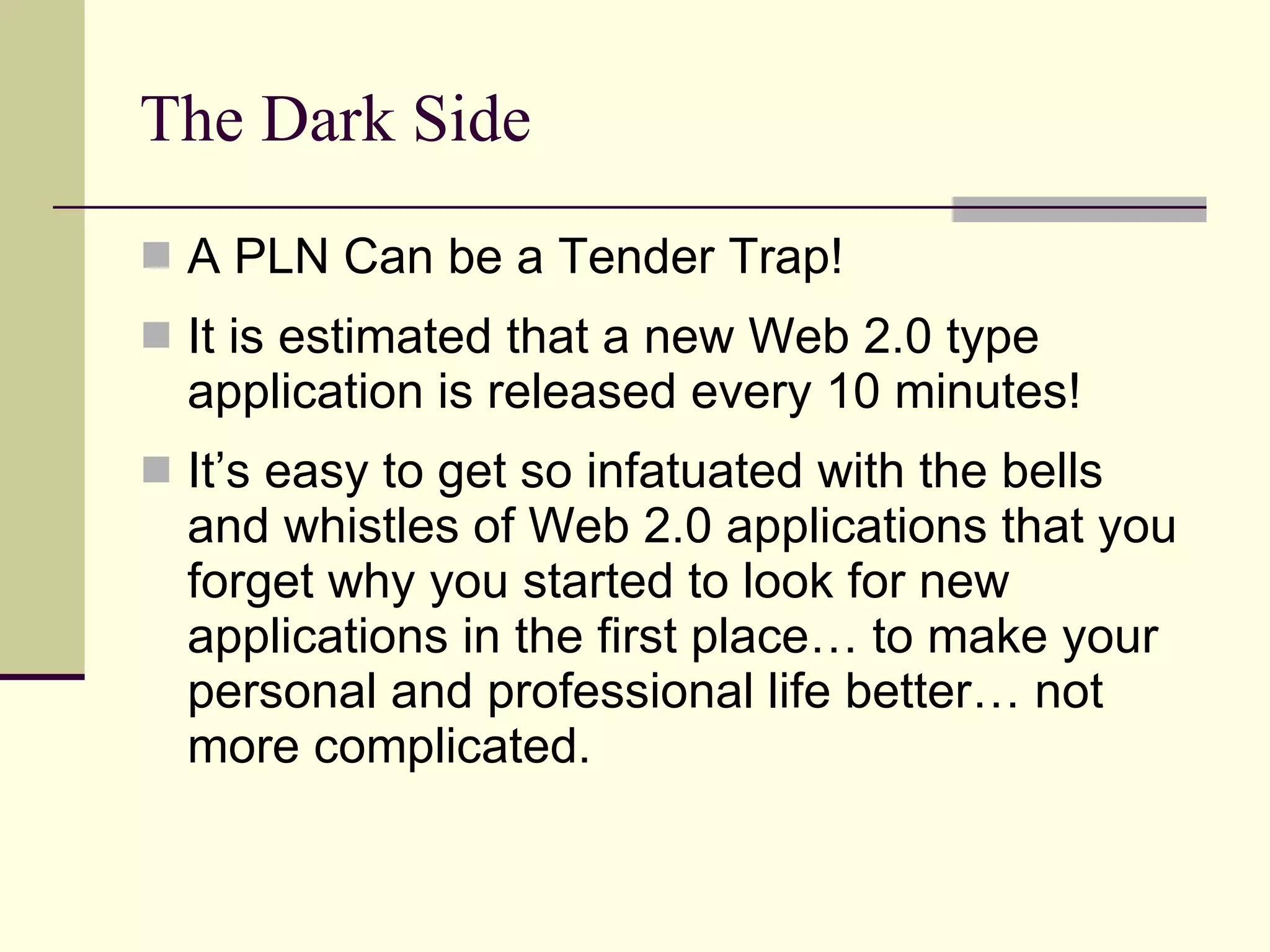 The Dark Side A PLN Can be a Tender Trap! It is estimated that a new Web 2.0 type application is released every 10 minutes! It’s easy to get so infatuated with the bells and whistles of Web 2.0 applications that you forget why you started to look for new applications in the first place… to make your personal and professional life better… not more complicated. 