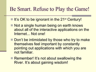 Be Smart. Refuse to Play the Game! It’s OK to be ignorant in the 21 st  Century! Not a single human being on earth knows about all of the interactive applications on the Internet... Not one! Don’t be intimidated by those who try to make themselves feel important by constantly pointing out applications with which you are not familiar. Remember! It’s not about swallowing the River. It’s about gaining wisdom! 