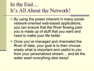In the End… It’s All About the Network! By using the power inherent in many social-network-oriented web-based applications, you can ensure that the River flowing past you is made up of stuff that you want and need to make your life better. Once you’ve managed and channeled the River of data, your goal is to then choose wisely what is important and useful to you from your personalized stream… and let the water wash everything else away! 