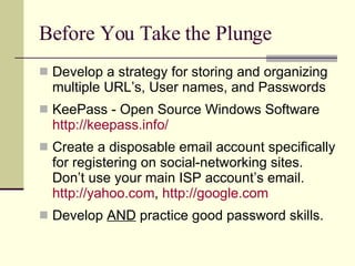 Before You Take the Plunge Develop a strategy for storing and organizing multiple URL’s, User names, and Passwords KeePass - Open Source Windows Software http://keepass.info/ Create a disposable email account specifically for registering on social-networking sites. Don’t use your main ISP account’s email.  http://yahoo.com ,  http:// google.com Develop  AND  practice good password skills. 