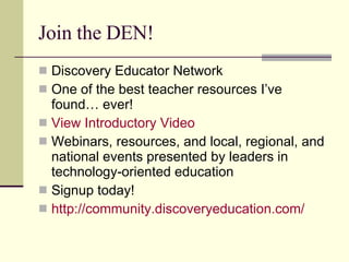 Join the DEN! Discovery Educator Network One of the best teacher resources I’ve found… ever! View Introductory Video Webinars, resources, and local, regional, and national events presented by leaders in technology-oriented education Signup today! http://community.discoveryeducation.com/ 