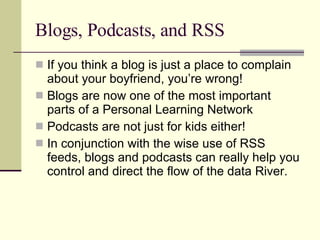 Blogs, Podcasts, and RSS If you think a blog is just a place to complain about your boyfriend, you’re wrong! Blogs are now one of the most important parts of a Personal Learning Network Podcasts are not just for kids either! In conjunction with the wise use of RSS feeds, blogs and podcasts can really help you control and direct the flow of the data River. 