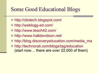 Some Good Educational Blogs http://cliotech.blogspot.com/ http://weblogg-ed.com/ http://www.teach42.com/ http://www.halldavidson.net/ http://blog.discoveryeducation.com/media_matters http://technorati.com/blogs/tag/education (start now… there are over 22,000 of them) 