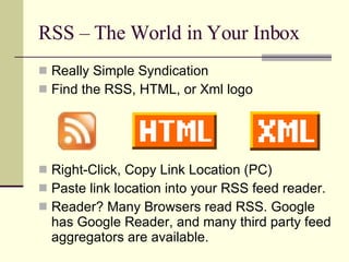 RSS – The World in Your Inbox Really Simple Syndication Find the RSS, HTML, or Xml logo Right-Click, Copy Link Location (PC) Paste link location into your RSS feed reader. Reader? Many Browsers read RSS. Google has Google Reader, and many third party feed aggregators are available. 