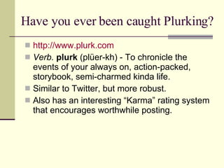 Have you ever been caught Plurking? http:// www.plurk.com Verb.  plurk  (plüer-kh) - To chronicle the events of your always on, action-packed, storybook, semi-charmed kinda life.  Similar to Twitter, but more robust. Also has an interesting “Karma” rating system that encourages worthwhile posting. 