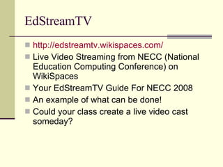 EdStreamTV http:// edstreamtv.wikispaces.com / Live Video Streaming from NECC (National Education Computing Conference) on WikiSpaces Your EdStreamTV Guide For NECC 2008 An example of what can be done! Could your class create a live video cast someday? 