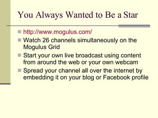You Always Wanted to Be a Star http://www.mogulus.com/ Watch 26 channels simultaneously on the Mogulus Grid Start your own live broadcast using content from around the web or your own webcam  Spread your channel all over the internet by embedding it on your blog or Facebook profile 