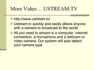More Video… USTREAM.TV http://www.ustream.tv/ Ustream.tv quickly and easily allows anyone with a camera to broadcast to the world. All you need to stream is a computer, internet connection, a microphone and a webcam or video camera. Our system will auto detect your camera type.  