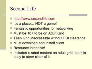 Second Life http://www.secondlife.com It’s a  place … NOT a game! Fantastic opportunities for networking Must be 18+ to be on Adult Grid Teen Grid inaccessible without FBI clearance Must download and install client Resource intensive! Includes x-rated content on adult grid, but it is easy to steer clear of it 