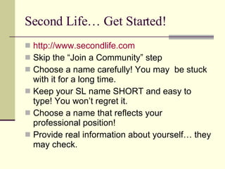 Second Life… Get Started! http://www.secondlife.com Skip the “Join a Community” step Choose a name carefully! You may  be stuck with it for a long time. Keep your SL name SHORT and easy to type! You won’t regret it. Choose a name that reflects your professional position! Provide real information about yourself… they may check. 