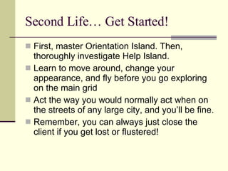 Second Life… Get Started! First, master Orientation Island. Then, thoroughly investigate Help Island. Learn to move around, change your appearance, and fly before you go exploring on the main grid Act the way you would normally act when on the streets of any large city, and you’ll be fine. Remember, you can always just close the client if you get lost or flustered! 