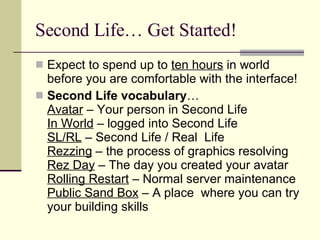 Second Life… Get Started! Expect to spend up to  ten hours  in world before you are comfortable with the interface! Second Life vocabulary … Avatar  – Your person in Second Life In World  – logged into Second Life SL/RL  – Second Life / Real  Life Rezzing  – the process of graphics resolving Rez Day  – The day you created your avatar Rolling Restart  – Normal server maintenance Public Sand Box  – A place  where you can try your building skills 