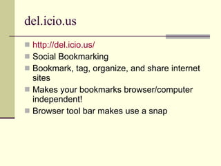 del.icio.us http://del.icio.us/ Social Bookmarking Bookmark, tag, organize, and share internet sites Makes your bookmarks browser/computer independent! Browser tool bar makes use a snap 