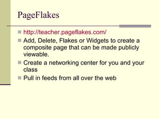 PageFlakes http://teacher.pageflakes.com/ Add, Delete, Flakes or Widgets to create a composite page that can be made publicly viewable. Create a networking center for you and your class Pull in feeds from all over the web 